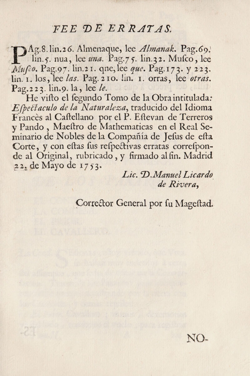 FEE T>E ER RATAS, PAg.8.1in.2ó. Almenaque, lee Almanak. Pag.t>9J lin.f. nua, lee una. Pag. 77. lin.32. Mufco, lee Fiufco. Pag.97. lin.21. qne,lee que. Pag.173. V 223* lin. 1. los, lee las. Pag. 210. I'm. 1. orras, lee otras. Pag.223. lin.9. la, lee le. He viílo el fegnndo Tomo de la Obra intitulada; EfpeEtaculo de la Naturaleza^ traducido del Idioma Francés al Caítellano por el P. Eftevan de Terreros y Pando , Maeílro de Mathematicas en el Real Se¬ minario de Nobles de la Compañía de Jefus de efta Corte, y con eftas fus refpettivas erratas correfpon- de al Original, rubricado , y firmado al fin. Madrid 22. de Mayo de 1773* Lie. D.Manuel Licardo de Rivera. \ Corredor General por fu Mageftad. NO-