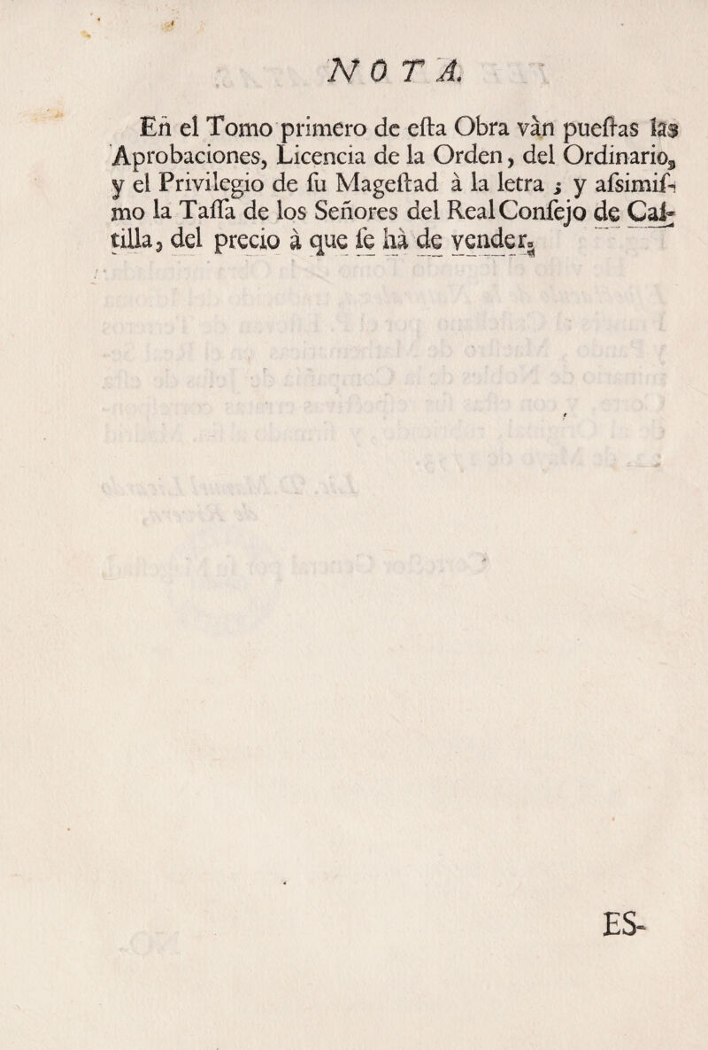 .i En el Tomo primero de efta Obra van pueíhs h$ Aprobaciones, Licencia de la Orden, del Ordinario^ y el Privilegio de fu Mageftad á la letra ¿ y afsimiA mo la Taifa de los Señores del RealConfejo de CaL tilla 3 del precio á que fe ha de vende ES-
