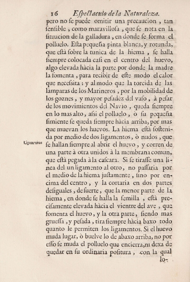 pero no fe puede omitir una precaución , tan feníible , como maravillóla , que fe nota en la foliación de la galladura , en donde fe forma el polluelo. Eíta pequeña pinta blanca, y rotunda, que eílá fobre la túnica de la hiema , fe halla íiempre colocada cali en el centro del huevo, algo elevada hacia la parte por donde la madre la fomenta , para recibir de efte modo el calor que necefsita ; y al modo que la torcida de las lámparas de los Marineros , por la mobilidad de los goznes , y mayor pefadéz del vafo , á pefar de los movimientos del Navio , queda íiempre en lo mas alto, afsi el polluelo , o fu pequeña íimiente fe queda íiempre hacia arriba, por mas que muevan los huevos. La hiema eíiá fofteni- da por medio de dos ligamentos, ó nudos , que Ligamentos fe hallan íiempre al abrir el huevo , y corren de una parte á otra unidos á la membrana común, que eftá pegada ala cafcara. Si fe tiraífe una li¬ nea del un ligamento al otro, no paífaria por el medio de la hiema juicamente , íino por en¬ cima del centro , y la cortaría en dos partes deíiguales, de fuerte, que la menor parte de la hiema, en donde fe halla la femilla , efcá prc- cifamente elevada hacia el vientre del ave , que fomenta el huevo, y la otra parte, íiendo mas grueffa , y pefada , tira íiempre hacia baxo todo quanto le permiten los ligamentos. Si el huevo muda lugar, ó buelve lo de abaxo arriba, no por effo fe muda el polluelo que encierra,ni dexa de quedar en fu ordinaria pofoura , -con la qual lOrs .