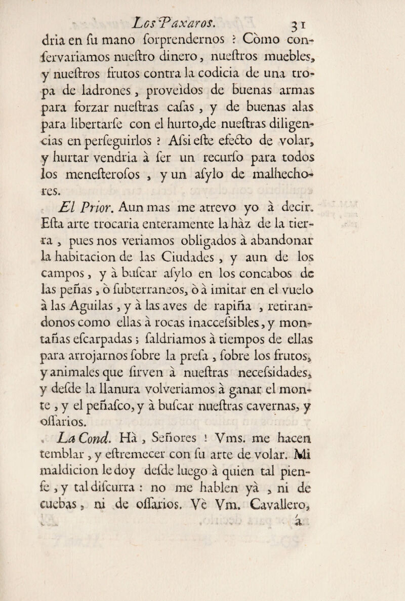 dría en fu mano forprendernos ? Cómo con- fervariamos nueítro dinero, nueftros muebles, y nueftros frutos contra la codicia de una tro¬ pa de ladrones , proveídos de buenas armas para forzar nueftras cafas , y de buenas alas para libertarfe con el hurtóle nueftras diligen¬ cias en perfeguirlos 2 Afsi efte efecto de volar, y hurtar vendría á fer un recurfo para todos los menefterofos , y un afylo de malhecho¬ res. £1 Prior. Aun mas me atrevo yo á decir» Efta arte trocaría enteramente la haz de la tier¬ ra , pues nos venarnos obligados a abandonar la habitación de las Ciudades , y aun de los campos , y a bufcar afylo en los concabos de las peñas 5 ó fubterraneos, ó á imitar en el vuelo á las Aguilas, y a las aves de rapiña , retirán¬ donos como ellas a rocas inaccesibles, y mon¬ tañas efcarpadas; faldriamos a tiempos de ellas para arrojarnos fobre la prefa , fobre los frutos, y animales que íirven á nueftras necefsidades, y defde la llanura volveríamos a ganar el mon¬ te , y el peñafco, y á bufcar nueftras cavernas, y diarios. , LaCond. Ha > Señores 1 Vms. me hacen temblar , y eftremecer con fu arte de volar. Mi maldición le doy defde luego á quien tal píen- fe, y tal difcurra : no me hablen ya , ni de euebas 5 ni de oífaxios. Ve Vm. Cavaliero, / v * a.