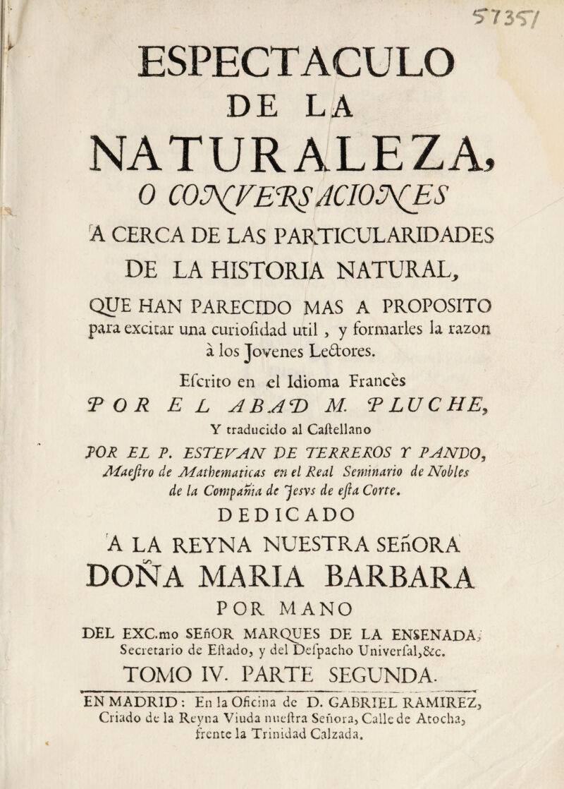 5*7357 ESPECTACULO DE LA NATURALEZA, 0 CONFERS ACIONES A CERCA DE LAS PARTICULARIDADES DE LA HISTORIA NATURAL, QUE HAN PARECIDO MAS A PROPOSITO para excitar una curiofxdad útil > y formarles la razón á los Jovenes Le&ores. Efciito en el Idioma Erances TOR E L AB AT) M. T LUCHE, Y traducido al Caftellano TOR EL P. ESTEVAN DE TERREROS T PANDO, ALaeJiro de ALathematicas en el Real Seminario de Nobles de la Compañía de 'Jesvs de efta Corte. DEDICADO A LA REYNA NUESTRA SEñORA DOÑA MARIA BARBARA POR MANO DEL EXC.mo SEñOR MARQUES DE LA ENSENADA,' Secretario de Eilado, y del Defpacho Univerfal,8¿c. TOMO IV. PARTE SEGUNDA- EN MADRID : En la Oficina de D. GABRIEL RAMIREZ, Criado de la Reyna Viuda nueítra Señora, Calle de Atocha, frente la Trinidad Calzada,