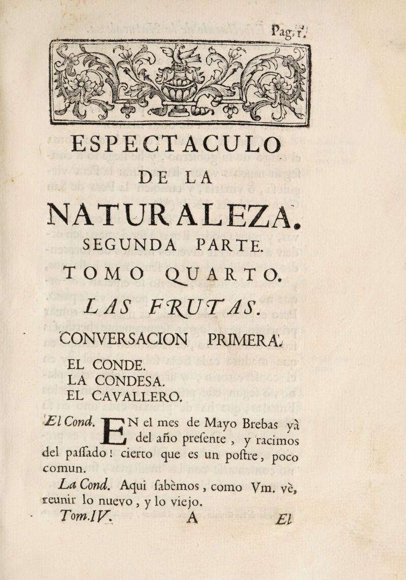 ESPECTACULO DE LA NATURALEZA. SEGUNDA PARTE. TOMO QJJ ARTO. LAS FRUTAS. CONVERSACION PRIMERA’ EL CONDE. LA CONDESA. EL CAVALLERO. £1 Cond. TO N el mes de Mayo Brebas yá ■ i del año prefente , y racimos del paíTado! cierto que es un poftre, poco común. La Cond. Aqui fabemos, como Vm. ye* reunir lo nuevo , y lo viejo. Tom.lF. A £1