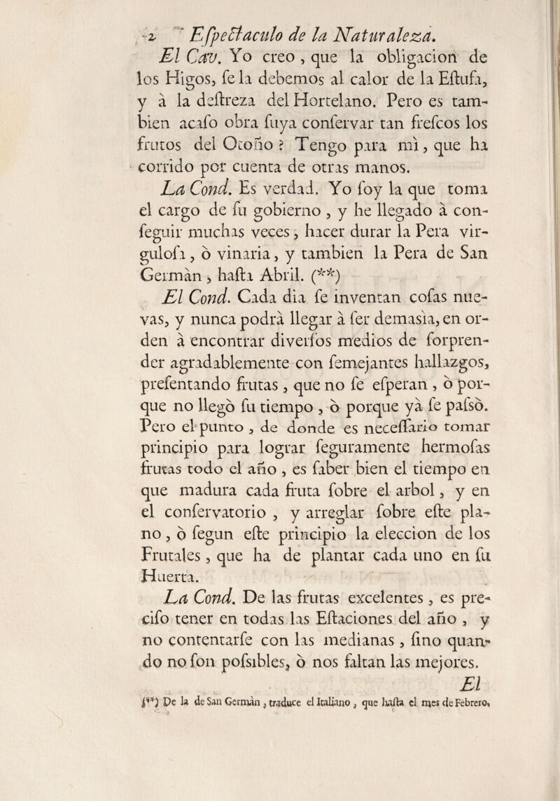 2- ’ EfpeEt aculo de la Naturaleza. El Cav. Yo creo , que la obligación de los Higos, fe la debemos al calor de la Eftufa, y á la deftreza del Hortelano. Pero es tam¬ bién acafo obra fuya confervar tan frefcos los frutos del Otono ? Tengo para mi, que ha corrido por cuenta de otras manos. La Cond. Es verdad. Yo foy la que toma el cargo de fu gobierno , y he llegado a con- feguir muchas veces, hacer durar la Pera vir- gulofa, ó vinaria, y también la Pera de San German , haft a Abril. (**■) El Cond. Cada dia fe inventan cofas nue¬ vas, y nunca podra llegar a fer demasia, en or¬ den a encontrar diverfos medios de forpren- der agradablemente con femejantes hallazgos, prefentando frutas, que no fe efperan , ó por¬ que no llego fu tiempo , b porque ya fe paíso. Pero el punto , de donde es neceífario tomar principio para lograr feguramente hermofas frutas todo el ano , es faber bien el tiempo en que madura cada fruta fobre el árbol, y en el confervatorio , y arreglar fobre efte pla¬ no , o fegun efte principio la elección de los Frutales, que ha de plantar cada uno en fu Huerta. La Cond. De las frutas excelentes, es pre- cifo tener en todas las Eftaciones del año , y no contentarfe con las medianas, fino quan- do no fon pofsibles, b nos faltan las mejores. El I**) Pe la de San German } traduce el Italiano } que Iiaila el mes de Febrero.