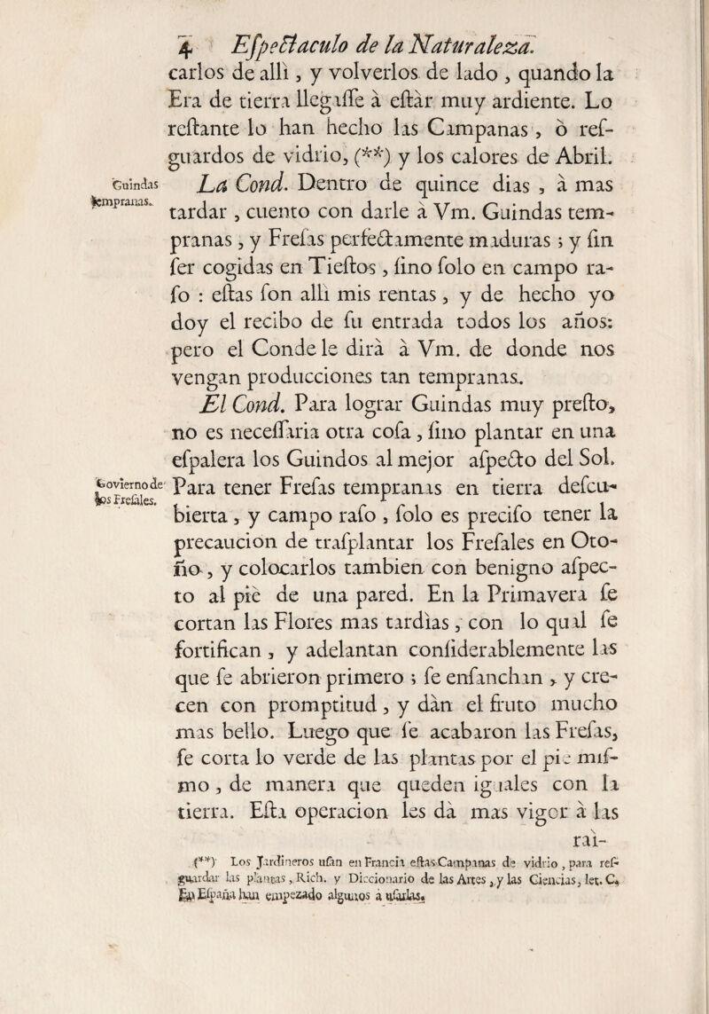 Guindas Icmpranas.. Goviernode |ps freíales. \ EfpeCtaculo de la Naturaleza. carlos de allí, y volverlos de lado , quando la Era de tierra llegiíTe á eítár muy ardiente. Lo reliante lo han hecho las Campanas , ó res¬ guardos de vidrio, (**) y los calores de Abril. La Cond. Dentro de quince dias , á mas tardar , cuento con darle á Vrn. Guindas tem¬ pranas , y Freías per fed ámente maduras; y fin fer cogidas en Tiellos, lino Solo en campo ra- fo : ellas ion alia mis rentas, y de hecho yo doy el recibo de fu entrada todos los años; pero el Conde le dirá á Vm. de donde nos vengan producciones tan tempranas.. El Cond. Para lograr Guindas muy preíto, no es neceflaria otra cofa, lino plantar en una efpalera los Guindos al mejor afpedo del SoL Para tener Freías tempranas en tierra defcu- bierta * y campo rafo 5 folo es precifo tener la precaución de trafplantar los Freíales en Oto¬ ño , y colocarlos también con benigno afpec- to al pie de una pared. En la Primavera fe cortan las Flores mas tardías, con lo qual fe fortifican 3 y adelantan coníiderablemente las que fe abrieron primero ; fe enfanchan > y cre¬ cen con promptitud , y dan el fruto mucho mas bello. Luego que fe acabaron las Freías, fe corta lo verde de las plantas por el pfe na li¬ mo , de manera que queden iguales con la tierra. Eíla operación les da mas vigor á las rai- (**)■ Lo.? Jardineros ufan en Francia elfos Campanas de vidrio , para res¬ guardar las planeas, Rich. 7 Diccionario de las Altes ,,y las Ciencias, let. C* Eípña han empezado algunos a ufarlas.