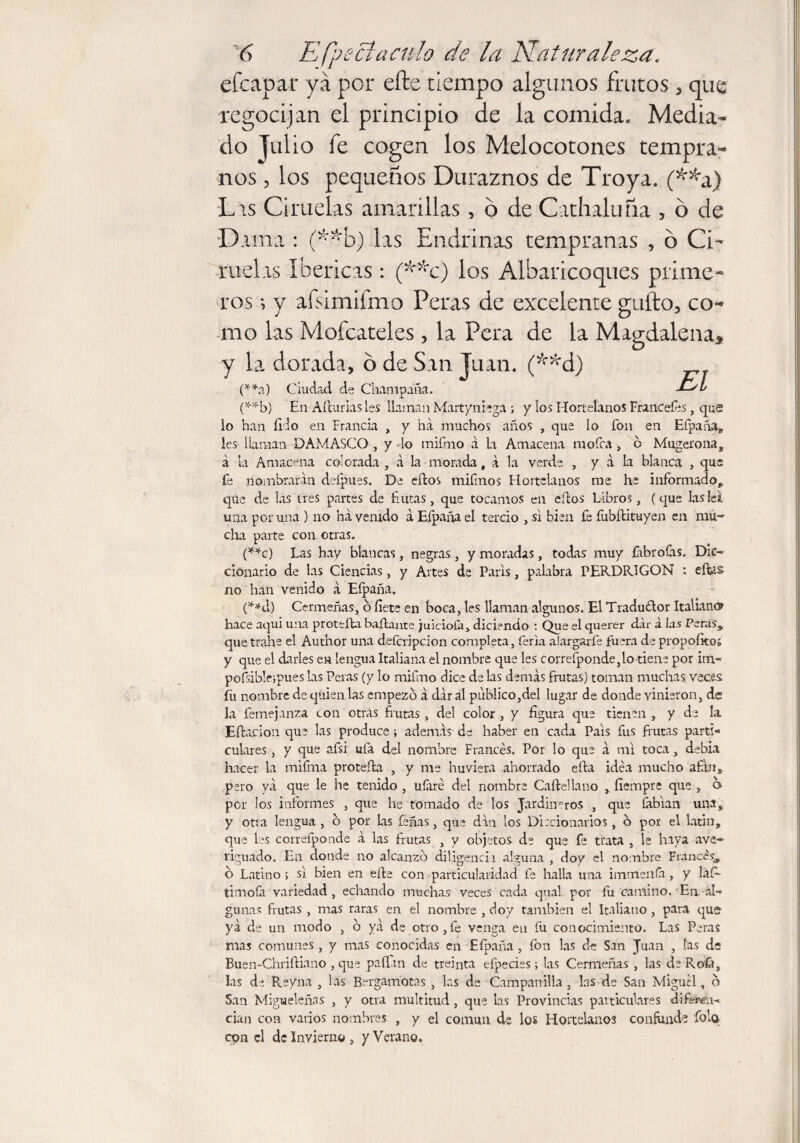 efeapar ya por efte tiempo algunos frutos , que regocijan el principio de la comida. Media¬ do Julio fe cogen los Melocotones tempra¬ nos , los pequeños Duraznos de Troya. (**a) Las Ciruelas amarillas, 6 de Cathaluña , ó de Dama : (**b) las Endrinas tempranas , 6 Ci¬ ruelas Ibéricas: (**c) los Albaricoques prime¬ ros •, y aísimifmo Peras de excelente gufto, co¬ mo las Moféateles , la Pera de la Magdalena, y la dorada, 6 de San Juan. (**d) (**a) Ciudad de Champaña. Jt/L (**b) En Afturiasies llaman Martyniega ; y los Hortelanos Francotes, que lo han filo en Francia , y ha muchos años , que lo fon en Efpaña, les llaman DAMASCO , y -lo mifmo á la Amacena motea, o Mugerona, a la Amacena colorada , a la morada, a la verde , y a La blanca , que fe nombrarán deípues. De ellos mitmos Hortelanos me he informado,, qüe de las tres partes de fintas, que tocamos en ellos Libros , (que lasíei. una poruña ) no ha venido á Efpaña el tercio , si bien fe fublituyen en mu¬ cha parte con otras. (**c) Las hay blancas, negras , y moradas, todas muy íabrotas. Dic¬ cionario de las Ciencias, y Artes de Paris, palabra FERDRIGON : ellas no han venido á Eípaña. (**d) Cermeñas, o fiete en boca, les llaman algunos. El Tradu£lor Italian® hace aqui una protefta bailante juiciota, diciendo : Que el querer dar á las Peras, que trahe el Author una deferipcion completa, feria alargarte fuera de propofito; y que el darles en lengua Italiana el nombre que les correfponde,lo tiene por itn- pofsibleipues las Peras (y lo mifmo dice de las demás frutas) toman muchas veces fu nombre de quien las empezó á dar al publico,del lugar de donde vinieron, de Ja femejanza con otras frutas , del color , y figura que tienen , y de la Eilación que las produce; además de haber en cada Pais fus frutas parti¬ culares , y que afsi ufa del nombre Francés. Por lo que á mi toca, debia hacer la mifma protefta , y me hirviera ahorrado ella idea mucho afán, pero ya que le he tenido , ufaré del nombre Calle!laño , fíempre que , 6 por los informes , que he tomado de los Jardineros , que íabian una, y on a lengua , o por Las leñas, que dan los Diccionarios, o por el Latin, que les correfponde á las frutas , y objetos de que fe trata , le haya ave¬ riguado. En donde no alcanzo diligencia alguna , doy el nombre Francés, o Latino ; si bien en efte con particularidad fe halla una imtnenfa , y lafi- timofa variedad , echando muchas veces cada qual por íu camino. En. al¬ gunas frutas , mas raras en el nombre , doy también el Italiano, para que yá de un modo , o ya de otro,fe venga en fu conocimiento. Las Peras mas comunes , y mas conocidas en Efpaña, fon las de San Juan , las de Buen-Chriíliano , que pallan de treinta efpecies i las Cermeñas , las de Roía, las de Reyna , las Bergamotas , las de Campanilla , las de San Miguel, o San Migueleñas , y otra multitud, que Las Provincias particulares difemi- cian con varios nombres , y el común de los Hortelanos confunde folq cpn el de Invierno, y Verano.