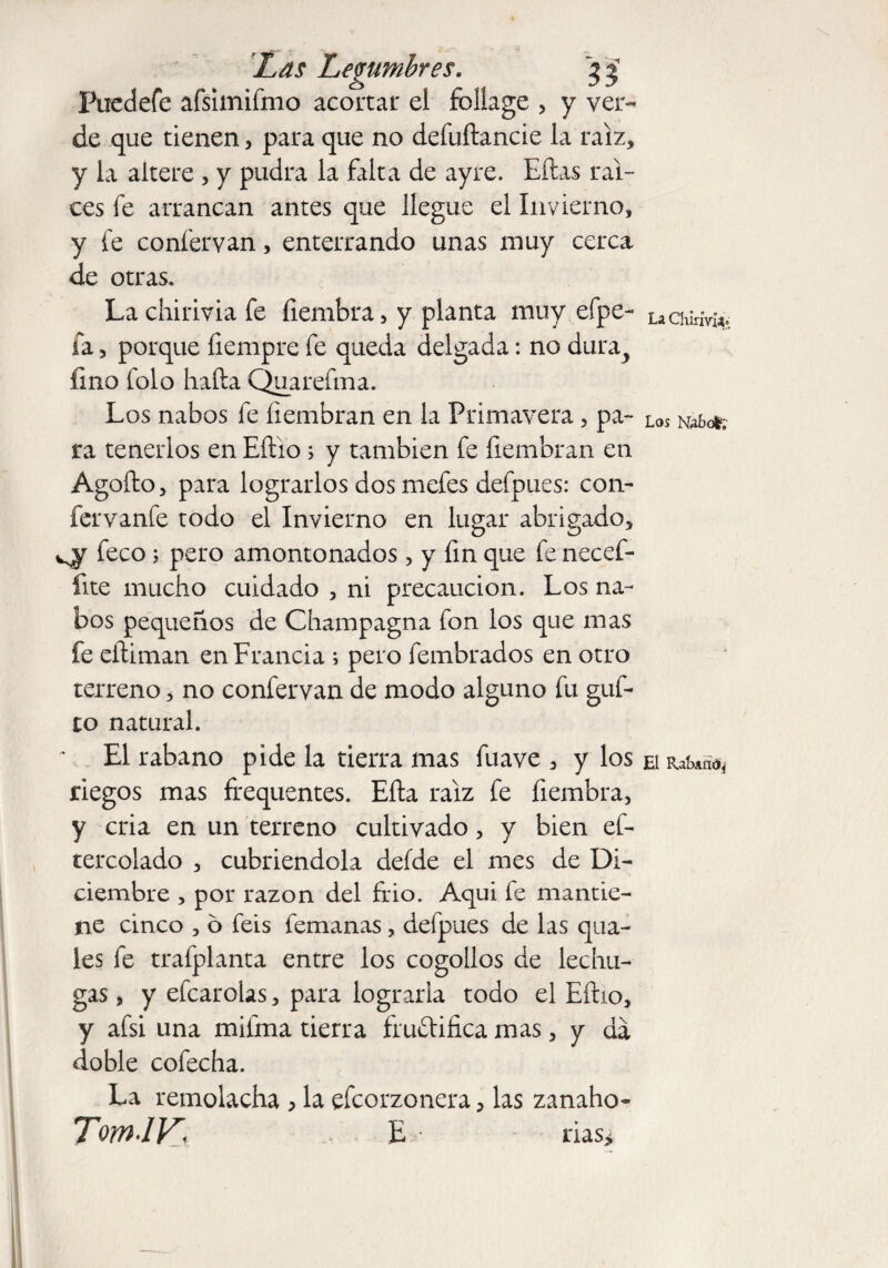 Fucdefe afsimifmo acortar el foliage , y ver¬ de que tienen, para que no defuftancie la raíz, y la altere » y pudra la falta de ayre. Eftas raí¬ ces fe arrancan antes que llegue el Invierno» y fe confervan, enterrando unas muy cerca de otras. La chirivia fe íiembra» y planta muy efpe- fa 3 porque fiempre fe queda delgada: no dura,, fino folo halla Quarefma. Los nabos fe fiembran en la Primavera » pa¬ ra tenerlos en Eílio; y también fe fiembran en Agoílo» para lograrlos dos mefes defpues: con- fervanfe todo el Invierno en lugar abrigado, feco; pero amontonados, y fin que fe necef- fite mucho cuidado » ni precaución. Los na¬ bos pequeños de Champagna fon los que mas fe eítiman en Francia ; pero fembrados en otro terreno» no confervan de modo alguno fu guf- to natural. El rabano pide la tierra mas fuave , y los riegos mas frequentes. Ella raíz fe hembra, y cria en un terreno cultivado» y bien ef- tercolado » cubriéndola defde el mes de Di¬ ciembre , por razón del frió. Aqui fe mantie¬ ne cinco » ó feis femanas, defpues de las qua- les fe trafplanta entre los cogollos de lechu¬ gas 9 y efcarolas» para lograrla todo el Eílio» y afsi una milma tierra fructifica mas, y da doble cofecha. La remolacha , la efcorzonera»las zanaho- TomJV\ E rias> La Chirivia* Los Kafrol;- El R.ahattó*