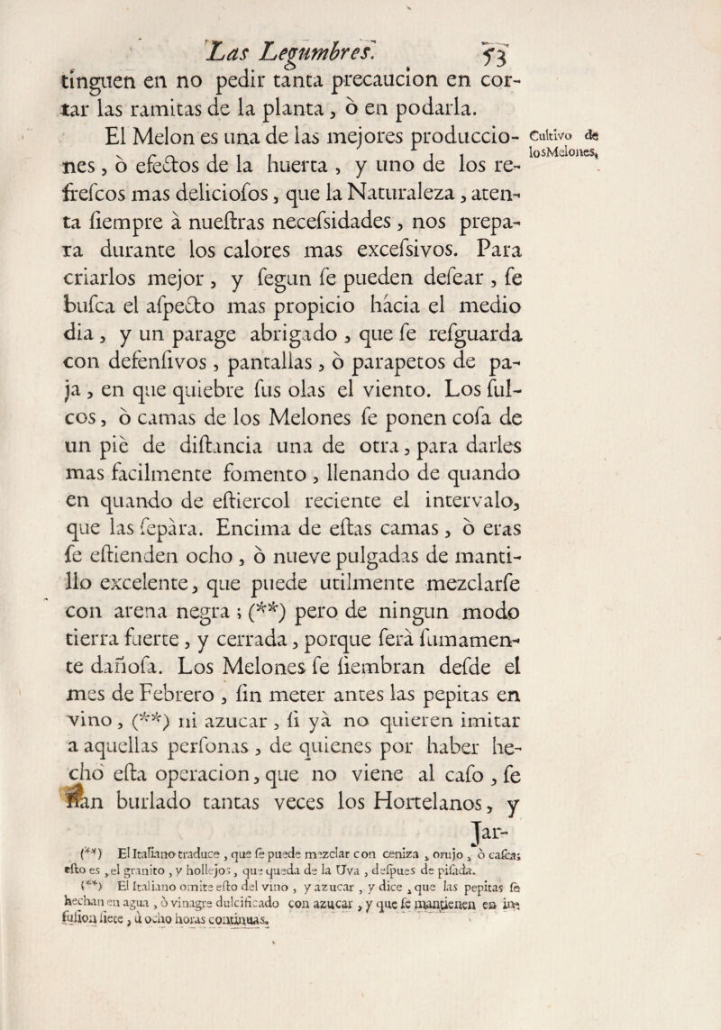 tinguen en no pedir tanta precaución en cor¬ tar las ramitas de la planta, 6 en podarla. El Melon es una de las mejores produccio¬ nes , b efeftos de la huerta , y uno de los re¬ freídos mas deliciofos, que la Naturaleza , aten¬ ta íiempre a nueílras necefsidades 3 nos prepa¬ ra durante los calores mas exceísivos. Para criarlos mejor , y fegun fe pueden defear , fe bufca el afpefto mas propicio hacia el medio dia, y un parage abrigado 3 que fe refguarda con defenfivos, pantallas 5 o parapetos de pa¬ ja , en que quiebre fus olas el viento. Los filí¬ eos , o camas de los Melones fe ponen cofa de un pie de diftancia una de otra , para darles mas fácilmente fomento , llenando de quando en quando de eítiercol reciente el intervalo, que las fepára. Encima de eftas camas, b eras fe eftienden ocho , o nueve pulgadas de manti¬ llo excelente, que puede utilmente mezclarfe con arena negra ; (**) pero de ningún modo tierra fuerte, y cerrada, porque ferá fainamen¬ te dañofa. Los Melones fe liembran defde el mes de Febrero 3 íin meter antes las pepitas en vino , (**) ni azúcar , íi ya no quieren imitar a aquellas perfonas , de quienes por haber he¬ cho efta operación, que no viene al cafo , fe An burlado tantas veces los Hortelanos, y . K (**) El Italiano traduce , que íe puede mezclar con ceniza > orujo a ó caica; cito es ,el granito , y hollejos, que queda de la Uva , defpues de pitada. V*) El Italiano omite efto del vino , y azúcar , y dice x que las pepitas fe hechaneu agua , o vinagre dulcificado con azúcar, y que íe mantienen en ine fulion líete j u ocho horas continuas» Cultivo di lo sMslo nes*