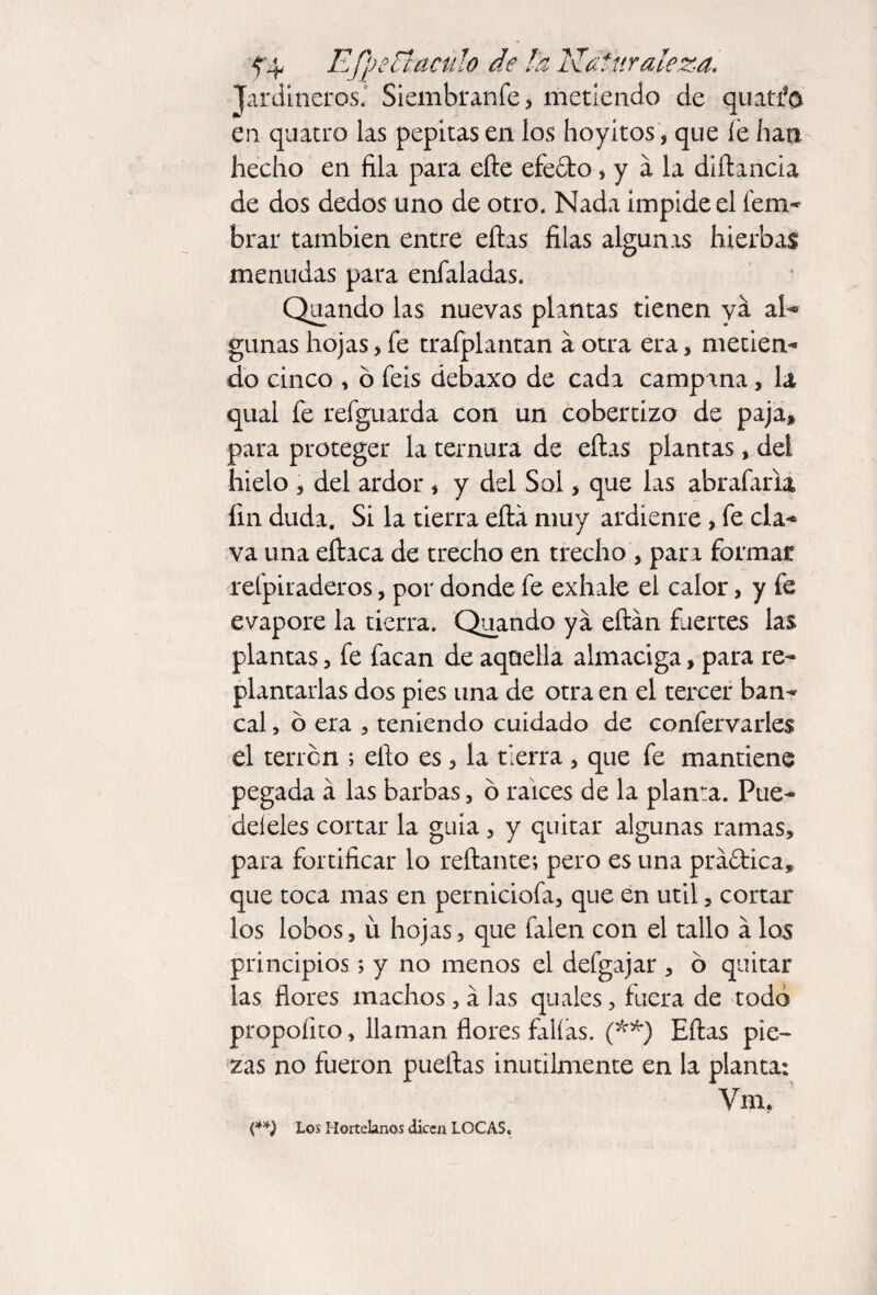 Jardineros.' Siembranfe, metiendo de quatfo en quatro las pepitas en los hoyitos, que íe dan hecho en fila para elle efedto, y á la diílancia de dos dedos uno de otro. Nada impide el fem- brar también entre ellas filas algunas hierbas menudas para eníaladas. Quando las nuevas plantas tienen ya al- gimas hojas , fe trafplantan a otra era, metien- do cinco * ó feis debaxo de cada campana, la qual fe refguarda con un cobertizo de paja, para proteger la ternura de ellas plantas, del hielo , del ardor * y del Sol, que las abrafaria fin duda. Si la tierra ella muy ardiente, fe cía-* va una eílaca de trecho en trecho , para formar refpiraderos, por donde fe exhale el calor, y fe evapore la tierra. Quando ya eftán fuertes las plantas, fe facan de aqaella almaciga, para re¬ plantarlas dos pies una de otra en el tercer ban¬ cal , ó era , teniendo cuidado de confervarles el terren ; ello es , la tierra , que fe mantiene pegada a las barbas, ó raíces de la planta. Pue¬ de! eles cortar la guia, y quitar algunas ramas, para fortificar lo reílante; pero es una práftica, que toca mas en perniciofa, que en útil, cortar los lobos, u hojas, que falen con el tallo á los principios; y no menos el defgajar , 6 quitar las flores machos, á las quales, fuera de todo propoíito, llaman flores falías. (**) Ellas pie¬ zas no fueron pueílas inútilmente en la planta: Vrn, (**) Los Hortelanos dicen LOCAS,