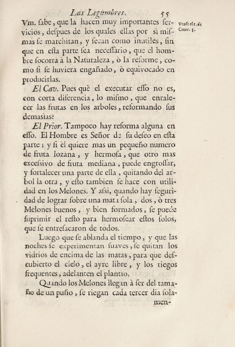 Vm. labe, que la hacen muy importantes íer- Vea fe el t .ti vicios, defpues de los quales ellas por si mif- Coilv“s* mas fe marchitan, y fecan como inútiles, fin que en eíta parte fea necesario , que el hom¬ bre focorra á la Naturaleza, ó la reforme, co¬ mo íi fe htiviera engañado, ó equivocado en Pues que el executar eíTo no es, con corta diferencia, lo mifmo, que enrale¬ cer las frutas en los arboles, reformando fus demasías? El Prior. Tampoco hay reforma alguna en elfo. El Hombre es Señor de fu defeo en ella parte ; y li el quiere mas un pequeño numero de fruta lozana , y hermofa , que otro mas excefsiyo de fruta mediana , puede engroífar, y fortalecer una parte de ella , quitando del ár¬ bol la otra , y eíto también fe hace con utili¬ dad en los Melones. Y afsi, quando hay feguri- dad de lograr fobre una mata fola , dos, ó tres Melones buenos, y bien formados, fe puede fuprimir el reíto para hermofear eítos folos, que fe entrefacaron de todos. Luego que fe ablanda el tiempo, y que las noches fe experimentan fuaves, fe quitan los vidrios de encima de las matas, para que def- cubíerto el cielo, el ayre libre , y los riegos frequentes, adelanten el plantío. Quando los Melones llegan a fer del tama¬ ño de un puño , fe riegan cada tercer dia fola- men- producirlas Esl Cnu»