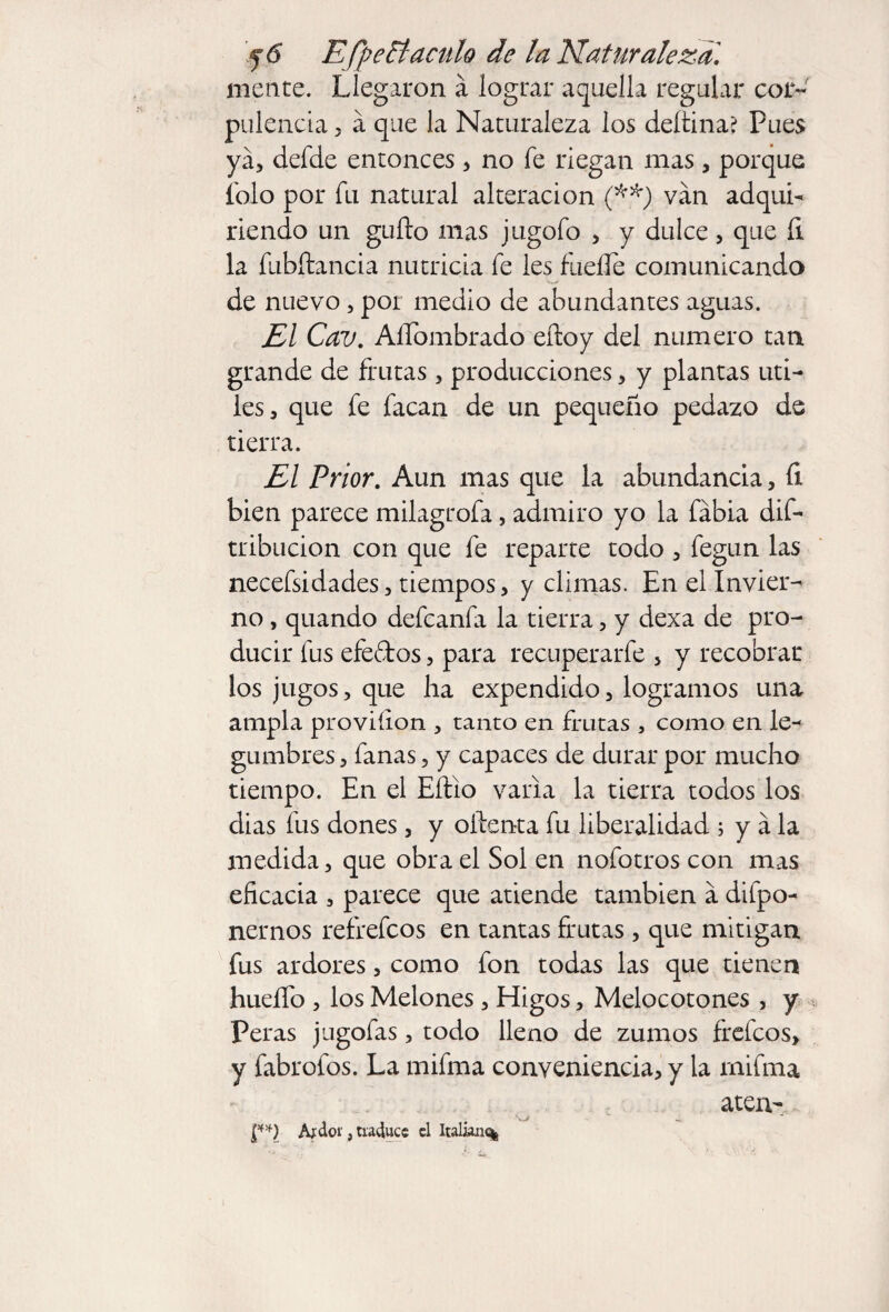 mente. Llegaron á lograr aquella regular cor¬ pulencia , á que la Naturaleza los deítina? Pues ya, defde entonces> no fe riegan mas, porque íolo por fu natural alteración (**) van adqui¬ riendo un güilo mas jugofo , y dulce, que íi la fubítancia nutricia fe les fueífe comunicando de nuevo, por medio de abundantes aguas. El Cav. Alfombrado eíloy del numero tan grande de frutas, producciones, y plantas uti¬ les, que fe facan de un pequeño pedazo de tierra. El Prior. Aun mas que la abundancia, íi bien parece milagrofa, admiro yo la fábia dis¬ tribución con que fe reparte todo , fegun las necefsidades, tiempos, y climas. En el Invier¬ no , quando defcanfa la tierra, y dexa de pro¬ ducir fus efedos, para recuperarfe , y recobrar los jugos, que ha expendido, logramos una ampia proviíion , tanto en frutas , como en le¬ gumbres, fanas, y capaces de durar por mucho tiempo. En el Eítio varia la tierra todos los dias fus dones , y oílenta fu liberalidad ; y á la medida, que obra el Sol en nofotros con mas eficacia , parece que atiende también a depo¬ nernos refrefcos en tantas frutas , que mitigan, fus ardores, como fon todas las que tienen hueífo , los Melones, Higos, Melocotones , y Peras jugofas, todo lleno de zumos frefcos, y fabrofos. La mifma conveniencia, y la rnifma aten- !**) Aídor, traduce cl Italian^