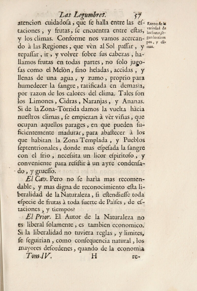 atención cuidadofa > que fe halla entre las ef- taciones, y frutas, fe encuentra entre eftas, y los climas. Conforme nos vamos acercan¬ do á las Regiones, que ven al Sol paífar, y repaífar , ir, y volver fobre fus cabezas, ha¬ llamos frutas en todas partes, no folo jugo- fas como el Melón, íino heladas, accidas , y llenas de una agua, y zumo , proprio para humedecer la fangre 3 rarificada en demasía* por razón de los calores del clima. Tales fon los Limones , Cidras * Naranjas , y Ananas. Side la Zona-Tórrida damos la vuelta hacia nueíhros climas * fe empiezan á ver viñas, que ocupan aquellos parages > en que pueden fu- ficientemente madurar, para abaftecer a los que habitan la Zona Templada , y Pueblos feptentrionales , donde mas efpefada la fangre con el frió , necefsita un licor efpiritofo , y conveniente para reíxftir á un ayre condenfa- - do, y grueífo. El Cav. Pero no fe haría mas recomen¬ dable, y mas digna de reconocimiento ella li¬ beralidad de la Naturaleza, íi eílendieífe toda efpecie de frutas a toda fuerte de Palles , de ci¬ taciones y y tiempos? El Prior. El Autor de la Naturaleza no es liberal folamente , es también económico. Si la liberalidad no tuviera reglas, y limites, fe feguirian , como confequencia natural, los mayores defordenes, quando de la economía TomJV\ H re- IUzoü de fe- variedad d« las frataSyfe- gunlostiem pos, y clí* mas.