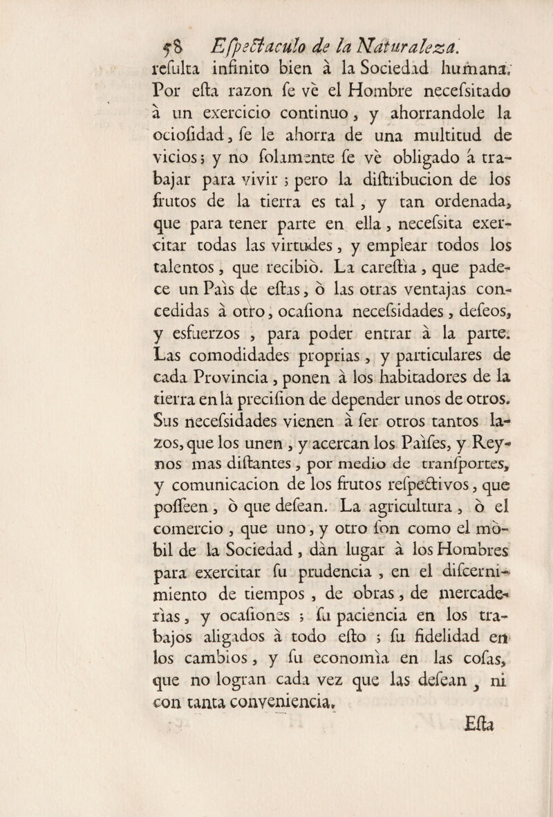 refulta infinito bien á la Sociedad humana; Por efta razón fe ve el Hombre necefsitado a un exercicio continuo , y ahorrándole la ociofidad , fe le ahorra de una multitud de vicios 5 y no fulamente fe ve obligado a tra- bajar para vivir ; pero la diftribucion de los frutos de la tierra es tal, y tan ordenada, que para tener parte en ella, necefsita exer- citar todas las virtudes, y emplear todos los talentos, que recibió. La careflia, que pade-* ce un Pais de ellas, ó las otras ventajas con¬ cedidas á otro, ocaíiona necefsidades, defeos, y esfuerzos , para poder entrar a la parte. Las comodidades proprias, y particulares de cada Provincia , ponen á los habitadores de la tierra enlá preciíion de depender unos de otros. Sus necefsidades vienen a fer otros tantos la¬ zos, que los unen , y acercan los Paifes, y Rey- nos mas diílantes , por medio de traníportes, y comunicación de los frutos refpeftivos, que poíTeen , ó que defean. La agricultura , ó el comercio , que uno, y otro ion como el mó- bil de la Sociedad , dan lugar a los Hombres para exercitar fu prudencia , en el difcerni- miento de tiempos , de obras, de mercade¬ rías , y ocafiones ; fu paciencia en los tra¬ bajos aligados a todo efto i fu fidelidad en los cambios, y fu economía en las cofas, que no logran cada vez que las defean J ni con tanta conveniencia» Eíta