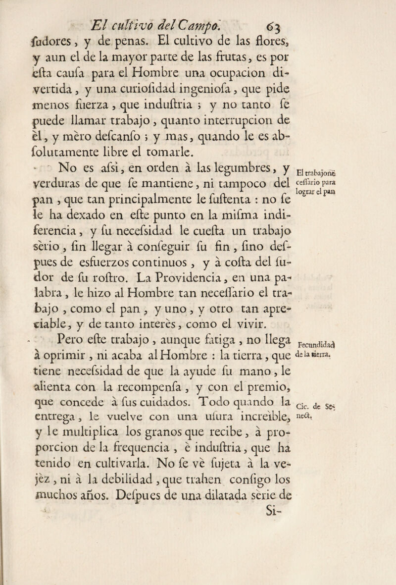 fudores, y de penas. El cultivo de las flores, y aun el de la mayor parte de las frutas, es por efta caufa para el Hombre una ocupación di¬ vertida 3 y una curiofidad ingeniofa , que pide menos fuerza , que induftria ; y no tanto fe puede llamar trabajo , quanto interrupción de el j y mero defcanfo ; y mas, quando le es ab~ folutamente libre el tomarle. No es afsi , en orden á las legumbres , y verduras de que fe mantiene , ni tampoco del pan 3 que tan principalmente le fuftenta : no fe le ha dexado en efte punto en la mifma indi¬ ferencia , y fu necefsidad le cuefta un trabajo serio 3 fin llegar á confeguir fu fin , fino def- pues de esfuerzos continuos , y á cofia del fia¬ dor de fu roftro. La Providencia , en una pa¬ labra 3 le hizo al Hombre tan neceífario el tra¬ bajo 3 como el pan , y uno , y otro tan apre¬ ciable, y de tanto interes, como el vivir. Pero efte trabajo 5 aunque fatiga , no llega á oprimir , ni acaba al Hombre : la tierra, que tiene necefsidad de que la ayude fu mano , le alienta con la recompenfa , y con el premio, que concede a fus cuidados. Todo quando la entrega, le vuelve con una ufura increíble, y le multiplica los granosque recibe, á pro¬ porción de la frequencia , é induftria, que ha tenido en cultivarla. No fe ve fujeta á la ve¬ jez , ni a la debilidad , que tralien coníigo los muchos años. Defpues de una dilatada serie de Si- El trabajoné ceííario para lograr el pan Fecundidad de la fierra» Cic. de Se* neU.