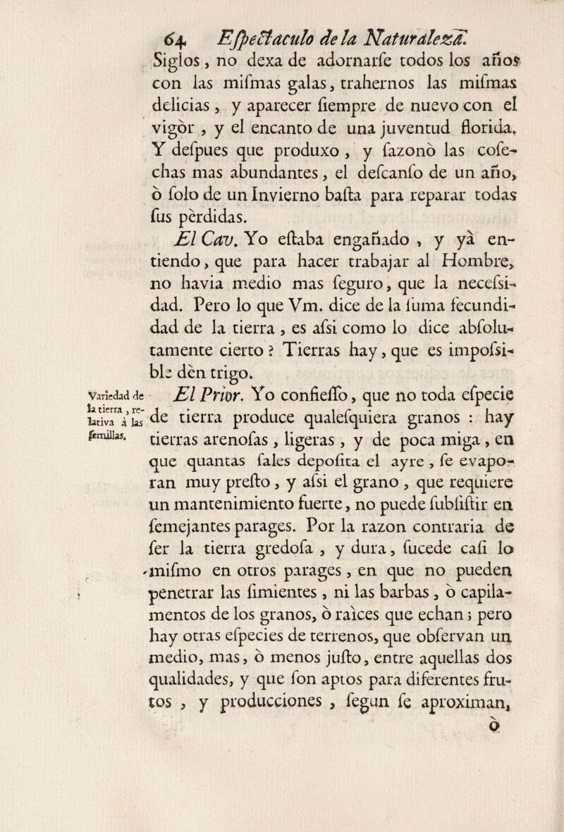 Siglos, no dexa de adornarfe todos los años con las mifmas galas, trahernos las mifmas delicias , y aparecer íiempre de nuevo con el vigor , y el encanto de una juventud florida, Y defpues que produxo , y fazonó las cofe¬ chas mas abundantes, el defcanfo de un año* ó folo de un Invierno baña para reparar todas fus pérdidas. El Cav. Yo eftaba engañado > y ya en¬ tiendo, que para hacer trabajar al Hombre* no havia medio mas feguro, que la necefsi- dad. Pero lo que Vm. dice de la fuma fecundi¬ dad de la tierra , es afsi como lo dice abfolu- tamente cierto? Tierras hay, que es impofsi- ble den trigo. Variedad de El Prior. Yo confieífo, que no toda efpecie ¿dvTV ks tierra produce qualefquiera granos : hay tierras arenofas, ligeras, y de poca miga , en que quantas fales depofita el ayre , fe evapo¬ ran muy prefto, y afsi el grano , que requiere un mantenimiento fuerte, no puede fubíiftir en femejantes parages. Por la razón contraria de fer la tierra gredofa , y dura, fucede cali lo anifmo en otros parages, en que no pueden penetrar las limientes, ni las barbas , ó capila- nientos de los granos, o raíces que echan; pero hay otras efpecies de terrenos, que obfervan un medio, mas, ó menos jufto, entre aquellas dos qualidades, y que fon aptos para diferentes fru¬ tos , y producciones , fegun fe aproximan, fémillas.