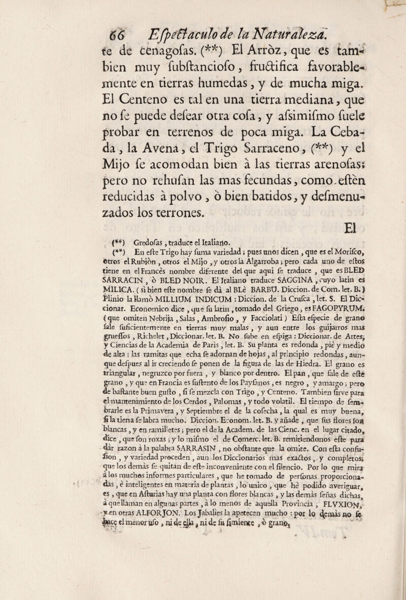 te de cünagofas. (**) El Arroz, que es tarn^ bien muy fubftanciofo, frudifica favorable¬ mente en tierras húmedas , y de mucha miga. El Centeno es talen una tierra mediana, que no fe puede defear otra cofa, y afsimifmo fuele probar en terrenos de poca miga. La Ceba¬ da-, la Avena, el Trigo Sarraceno, (**) y el Mijo fe acomodan bien á las tierras arenofas; pero no rehufan las mas fecundas, como-eíten reducidas a polvo , ó bien batidos, y defmenu- zados los terrones. El {**) Gredofas , traduce el Italiano. (**) En elle Trigo hay fuñía variedad; pues unos dicen , que es el Moríico, ©tros el Rubion , otros el Mijo , y otros la Algarroba; pero cada uno de elfos tiene en el Francés nombre diferente del que aqui fe traduce , que es BLED SARRACIN, b BLEDNOIR. El Italiano traduce SAGGINA,cuyo latín es MILICA. ( si bien eíle nombre fe da al BLé BARBU. Dicción, de Com. let. B.) Plinio la Hamo MILLIUM 1NDICUM : Dicción, de la Crufca , let. S. El Dic« eionar. Economice dice , que íu latin , tomado del Griego, esFAGOPYRUM. í que omiten Nebrija , Salas , Ambrollo , y Facciolati) Ella efpecie de grano íale fiificientemente en tierras muy malas , y aun entre los guijarros mas grueílos , Richelet, Diccionar. let. B. No íiibe en eípiga : Diccionar. de Artes, y Ciencias de la Academia de Paris , let. B. Su planta es redonda , pié y medio de alta : las ramitasque echa fe adornan de hojas , al principio redondas , aun¬ que defpues al ir creciendo íe ponen de la figura de las de Fliedra. El grano es triangular , negruzco por fuera , y blanco por dentro. El pan , que Crie de eíle grano , y que en Francia es fuftento de los Pay Can os , es negro , y amargo ; pero de bailante buen güilo , fí fe mezcla con Trigo , y Centeno. También firve para el mantenimiento de los Cerdos , Palomas , y todo volátil. El tiempo de fera- brarle es la Primavera , y Septiembre el de la cofecha , la qual es muy buena, fi la tiena fe labra mucho. Dicción. Eronom. let. B. y añade , que íus flores íoa blancas , y en ramilletes; pero el de la Academ. de las Cieñe, en el lugar citado, dice , que fon roxas ; y lo mifmo el de Comerc. let. B. remitiéndonos eíle para dar razón a la palabra SARRASIN , no obílame que la omite. Con eíla confu¬ sion , y variedad proceden , aun los Diccionarios mas exa&os , y completos; que los demas fe quitan de eíle inconveniente con el íiiencio. Por lo que mira á los muchos informes particulares , que he tomado de períbnas proporciona¬ das , é inteligentes en materia de plantas , lo único , que hé podido averiguar, es , que en Afluidas hay una planta con flores blancas , y las demás feñas dichas, á que llaman en algunas partes ,álo menos de aquella Provincia , FLVXION, -y en otras ALFORJON. Los Jabalíes la apetecen mucho : por lo (^emás no fc |»ce el menor ufo , ni de c$a t ni de fu fimiente , -o gran»s