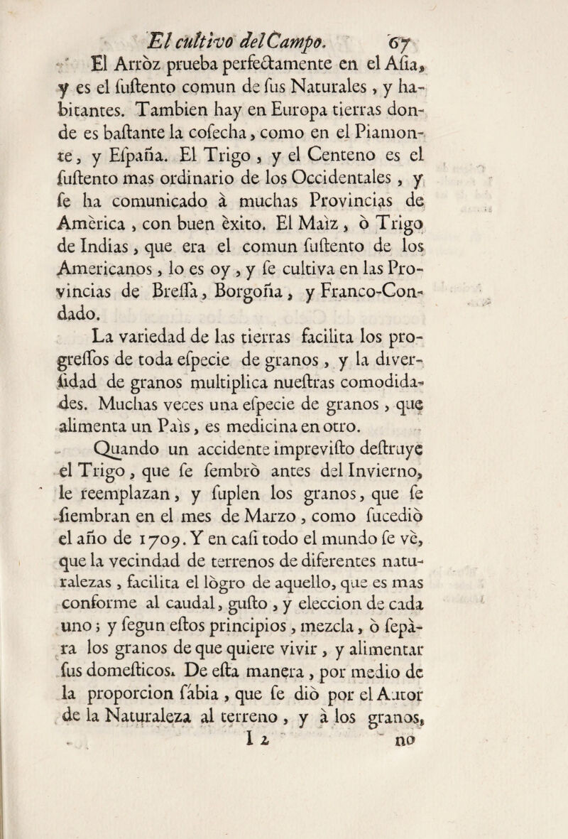 El Arroz prueba perfectamente en el Afta* y es el fuftento común de fus Naturales, y ha¬ bitantes. También hay en Europa tierras don¬ de es bañante la cofecha > como en el Piamon- te, y Elpaña. El Trigo , y el Centeno es el fuftento mas ordinario de los Occidentales , y fe ha comunicado á muchas Provincias de America , con buen éxito. El Maíz , ó Trigo de Indias > que era el común fuftento de los Americanos, lo es oy , y fe cultiva en las Pro¬ vincias de Breña, Borgoña, y Franco-Con¬ dado. La variedad de las tierras facilita los pro- greffos de toda efpecie de granos, y la diver¬ sidad de granos multiplica nueftras comodida¬ des. Muchas veces una efpecie de granos , que alimenta un País, es medicina en otro. Quando un accidente imprevifto deftruye el Trigo, que fe fembró antes del Invierno, le reemplazan, y fuplen los granos, que fe Yiembran en el mes de Marzo , como fucedid el año de 1709. Y en cafi todo el mundo fe ve, que la vecindad de terrenos de diferentes natu¬ ralezas , facilita el logro de aquello, que es mas conforme al caudal, gufto , y elección de cada uno; y fegun eftos principios, mezcla, ó fepa- ra los granos de que quiere vivir, y alimentar fus domefticos* De efta manera, por medio de la proporción fabia , que fe dio por el Autor de la Naturaleza al terreno , y a los granos* I z no