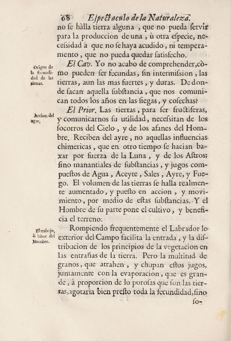 Origen de la fecundi¬ dad de ks ilesa:. Acción del fe 6 8 Ejpe Si aculo de la Naturaleza. no fe halla tierra alguna , que no pueda íervír para la producción de una , ü otra efpecie, ne- cefsidad a que no fe haya acudido, ni tempera¬ mento , que no pueda quedar fatisfecho. El Cav. Yo no acabo de comprehender,cb- mo pueden fer fecundas, fin intermifsion , las tierras, aun las mas fuertesy duras. De don¬ de facan aquella ftibílancia rque nos comuni¬ can todos los años en ks liegas, y colechas? El Prior. Las tierras, para fer fru&iferas, y comunicarnos fu utilidad, necefsitan de los focorros del Cielo ,. y de los afanes del Hom¬ bre. Reciben del ayre , no aquellas influencias chimericas, que en otro tiempo fe hacían ba- xar por fuerza de la Luna , y de los Aílros; fino manantiales de fubftancias, y jugos com- pueftos de Agua ,. Aoeyte , Sales, Ayre, y Fue¬ go. El volumen de las tierras fe halla realmen¬ te aumentado, y puedo en acción , y movi¬ miento , por medio de ellas fubílancias, Y el Hombre de fu parte pone el cultivo, y benefi¬ cia el terreno; EÍ trabajo, e> labor del Hombre. Rompiendo frequentemente el Labrador lo exterior del Campo facilita la entrada , y la dis¬ tribución de los principios de la vegetación en las entrañas de la tierra. Pero la multitud de granos, que atrahen, y chupan ellos jugos, juntamente con la evaporación , que es gran¬ de, á proporción de lo porofas que fon las tier¬ ras, agotarla bien preíto toda la fecundidad,fino