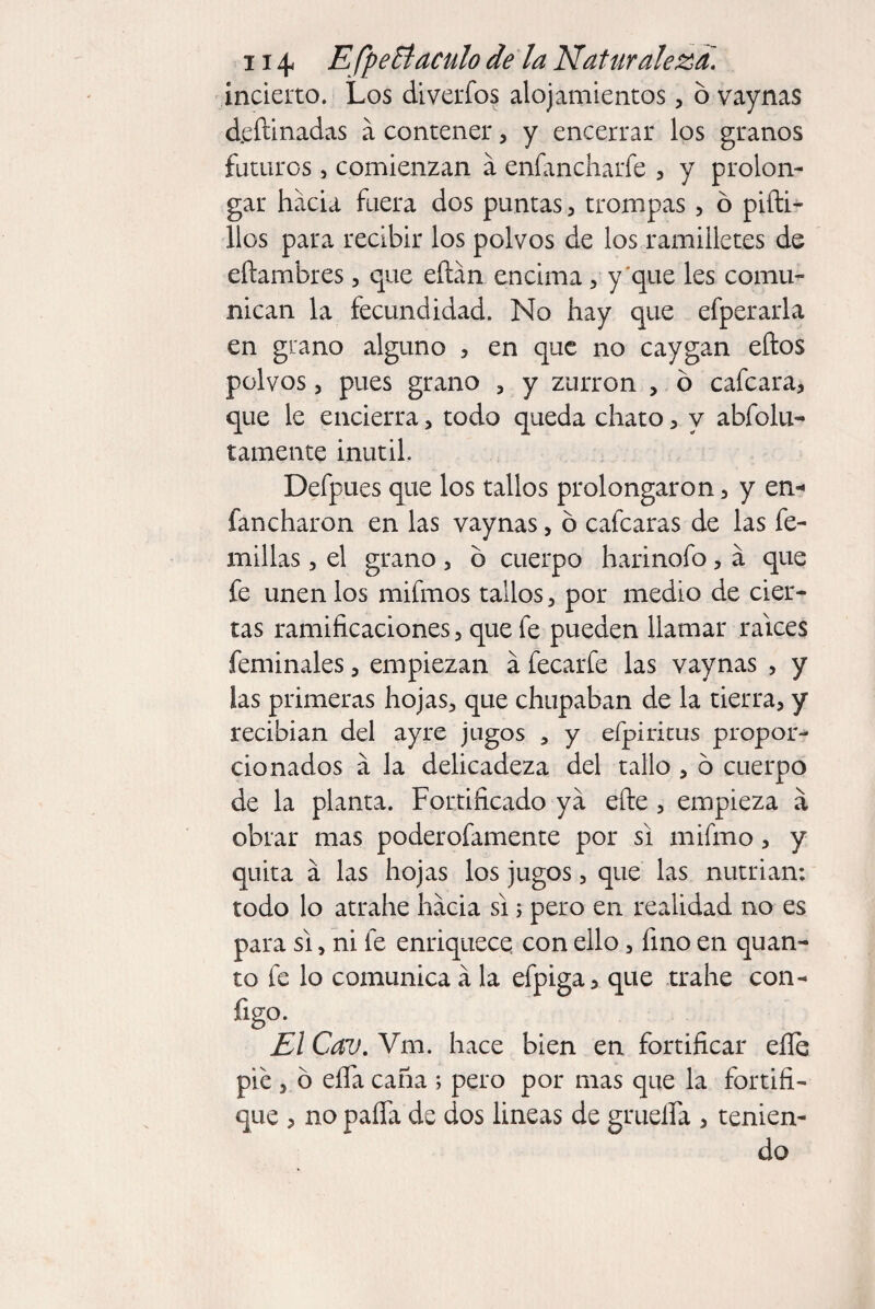 incierto. Los diverfos alojamientos, o vaynas d.eftinadas á contener, y encerrar los granos futuros, comienzan á enfancharfe , y prolon¬ gar hacia fuera dos puntas , trompas, 6 pifti- llos para recibir los polvos de los ramilletes de eftambres, que eflán encima, y'que les comu¬ nican la fecundidad. No hay que efperarla en grano alguno , en que no caygan ellos polvos, pues grano , y zurrón , ó cafcara, que le encierra, todo queda chato, y abfolu- tamente inútil. Defpues que los tallos prolongaron, y en* fancharón en las vaynas, ó cafcaras de las fe- millas , el grano, ó cuerpo harinofo, a que fe unen los mifmos tallos, por medio de cier¬ tas ramificaciones, que fe pueden llamar raíces feminales, empiezan á fecarfe las vaynas , y las primeras hojas3 que chupaban de la tierra, y recibían del ayre jugos a y eípiritus propor¬ cionados á la delicadeza del tallo , o cuerpo de la planta. Fortificado ya efte , empieza á obrar mas poderofamente por si mifmo, y quita á las hojas los jugos, que las nutrian: todo lo atrahe hacia si ; pero en realidad no es para si, ni fe enriquece con ello, fino en quan¬ to fe lo comunica á la efpiga, que trahe con- figo. El Cav. Vm. hace bien en fortificar eíle pie , o efla caña ; pero por mas que la fortifi¬ que , no paña de dos lineas de gruefla , tenien¬ do