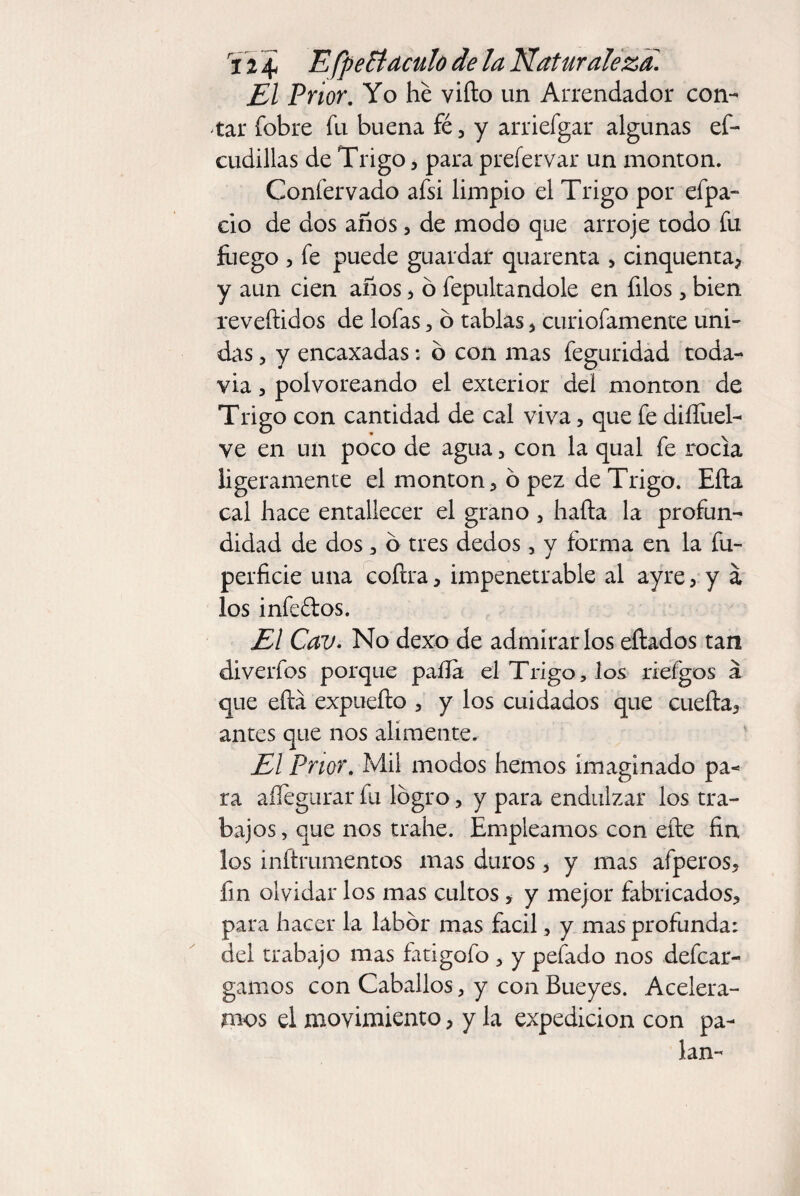 El Prior. Yo he vifto un Arrendador con¬ tar íbbre fu buena fé, y arriefgar algunas ef- cudillas de Trigo, para prefervar un monton. Confervado afsi limpio el Trigo por efpa- ció de dos anos , de modo que arroje todo fu friego , fe puede guardar quarenta , cinquenta? y aun cien años 3 ó fepultandole en filos, bien revertidos de lofas, ó tablas * curiofamente uni¬ das , y encaxadas: o con mas feguridad toda¬ vía 3 polvoreando el exterior del monton de Trigo con cantidad de cal viva, que fe diííiiel- ve en un poco de agua > con la qual fe rocía ligeramente el monton* ó pez de Trigo. Erta cal hace entallecer el grano 5 harta la profun¬ didad de dos ^ o tres dedos, y forma en la fu- perficie una coftra * impenetrable al ayre * y á los infeftos. El Cav. No dexo de admirarlos ertados tan diverfos porque paila el Trigo, los riefgos a que ertá expueño 3 y los cuidados que cuefta* antes que nos alimente. El Prior. Mil modos hemos imaginado pa¬ ra aífegurar fu logro, y para endulzar los tra¬ bajos , que nos trahe. Empleamos con eñe fin los inftrumentos mas duros 5 y mas afperos* fin olvidar los mas cultos * y mejor fabricados* para hacer la labor mas fácil, y mas profunda: del trabajo mas fatigofo * y pefado nos defcar- gamos con Caballos, y con Bueyes. Acelera¬ mos el movimiento * y la expedición con pa- lan-