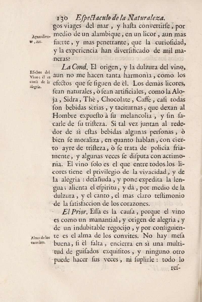 gos viages del mar , y hafta convertirfe , por A^rdicn- medio de un alambique, en un licor , aun mas fuerte, y mas penetrante, que la curiofidad, y la experiencia han diverfificado de mil ma¬ neras? La Cond. El origen, y la dulzura del vino. Efectos del 1 1 \ i vino; éi es aLln n0 hacen tanta harmonía, como los ^kde la efe&os que fe liguen de él. Los demás licores, fean naturales, ó fean artificiales, como la Alo¬ ja , Sidra, The , Chocolate , Caffé , cali todas fon bebidas serias , y taciturnas, que dexan al Hombre expueíto á fu melancolía , y fin fa¬ cade de fu triíteza. Si tal vez juntan al rede¬ dor de si citas bebidas algunas perfonas , ó bien fe moraliza , en quanto hablan, con cier¬ to ayre de triíleza, ó fe trata de policia fría¬ mente , y algunas veces fe difputa con acrimo¬ nia. El vino folo es el que entre todos los li¬ cores tiene el privilegio de la vivacidad, y de la alegria : defañuda , y pone expedita la len¬ gua ; alienta el efpiritu, y da , por medio de la dulzura , y el canto , el mas claro teítimonio de la fatisfaccion de los corazones. El Prior. EíTa es la caufa , porque el vino es como un manantial, y origen de alegria , y de un indubitable regocijo , y por coníiguien- Wmadeios te es £1 alma de los convites. No hay mefa convites, buena, íi él falta , encierra en si una multi¬ tud de guifados exquiíitos , y ninguno otro puede hacer fus veces, ni fuplirle : todo lo ref-