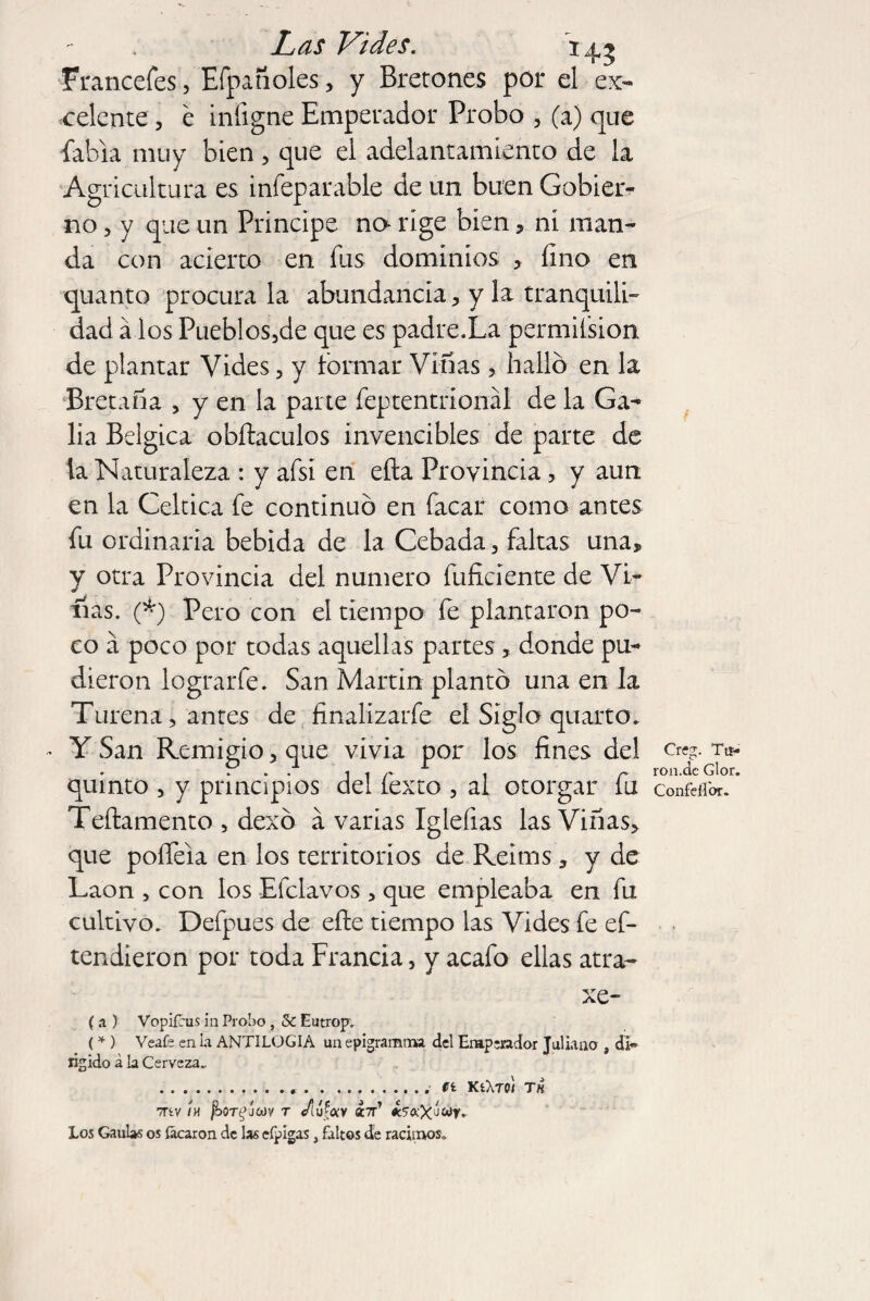 Francefes, Efpañoles, y Bretones por el ex¬ celente , e infigne Emperador Probo , (a) que Tabla muy bien, que el adelantamiento de la Agricultura es infeparable de un buen Gobier¬ no , y que un Principe no- rige bien , ni man¬ da con acierto en fus dominios , fino en quanto procura la abundancia, y la tranquili¬ dad a los Pueblos5de que es padre.La permií'sion de plantar Vides, y formar Vinas, halló en la Bretaña , y en la parte Teptentríonál de la Ga- lia Bélgica obílaculos invencibles de parte de la Naturaleza : y afsí en efta Provincia , y aun en la Céltica fe continuó en Tacar como antes Tu ordinaria bebida de la Cebada, faltas una, y otra Provincia del numero Tuficiente de Vi- fias. (*) Pero con el tiempo fe plantaron po¬ co a poco por todas aquellas partes , donde pu¬ dieron lograr Te. San Martin plantó una en la Turena, antes de finalízarTe el Siglo quarto. - Y San Remigio, que vivía por los fines del quinto , y principios del Texto , ai otorgar Tu Teílamento , dexó a varias Igleíias las Viñas, que pofleia en los territorios de Reinas 3 y de Laon , con los ETclavos , que empleaba en Tu cultivo. DeTpues de efie tiempo las Vides Te ef- tendieron por toda Francia} y acaTo ellas atra- xe- (a ) Vopifhis in Probo , & Eutrop. (* ) Veafe en la ANTILOGIA un epigramtna. del Emperador Juliano , di» rígido á la Cerveza.. ...ft KíXroi TH 7TíV ¡H fboTgJMV T /tÚftííV ¿Tt’ ¿‘TúcXJWf. Los Gaulas os focaron de las cípigas, faltos de racimos. Creg. Tu» ron.de Glor. Confe {for.