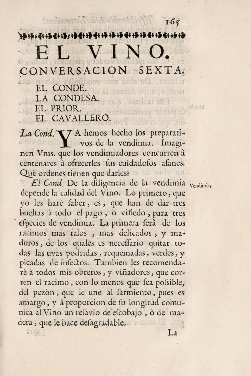 i6f * «, } * ' « IJ *' _ >f tfíft ****** ***** EL VINO. \. , i 1 ? ; ■ ... J '' , ■ ' CONVERSACION SEXTA: fc- -' EL CONDE. LA CONDESA. EL- PRIOR. EL CAVALLERO. - - - * .. a j „t> -> ..• 4 La Cond. T7 A hemos hecho los preparad- I vos de la vendimia. Imagi¬ nen Vms. que los vendimiadores concurren á centenares á ofrecerles fus cuidadofos afanes. Que ordenes tienen que darles? El Cond. De la diligencia de la vendimia depende la calidad del Vino. Lo primero, que yo les haré faber, es, que han de dar tres bueltas a todo el pago , ó viñedo , para tres éfpecies de vendimia. La primera ferá de los racimos mas ralos , mas delicados , y ma¬ duros , de los quales es neceffario quitar to¬ das las uvas podridas , requemadas, verdes, y picadas de infectos. También les recomenda¬ ré á todos mis obreros, y viñadores, que cor¬ ten el racimo, con lo menos que fea pofsible, del pezón, que le une al farmiento, pues es amargo, y á proporción de fu longitud comu¬ nica al Vino un reíavio de efcobajo , ó de ma¬ dera , que le hace desagradable, . ; - La Vendimia*