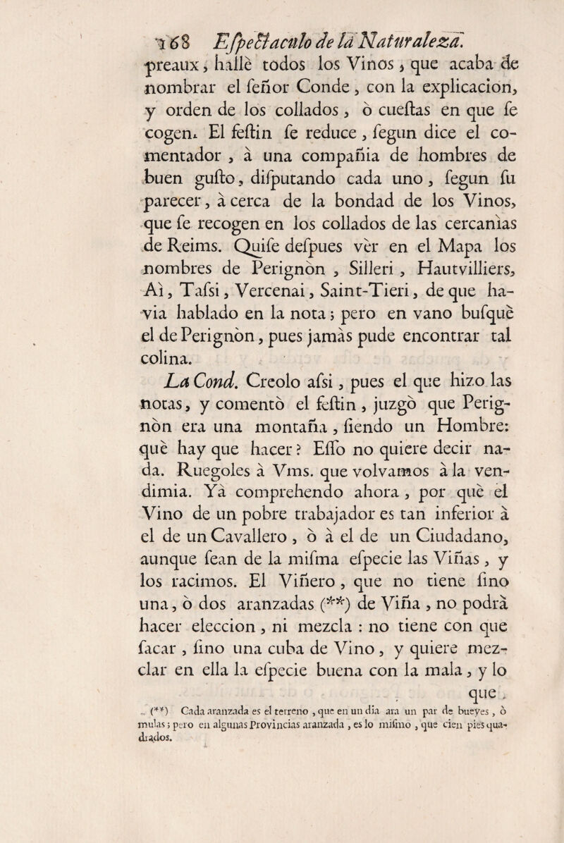 \ preaux , hallé todos los Vinos > que acaba de nombrar el feñor Conde , con la explicación, y orden de los collados, ó cueílas en que fe cogem El feítin fe reduce , fegun dice el co¬ mentador , á una compañía de hombres de buen güito, difputando cada uno, fegun fu parecer, acerca de la bondad de los Vinos, que fe recogen en los collados de las cercanías de Reims. Quife defpues ver en el Mapa los nombres de Perignón , Silleri, Hautvilliers, Ai, Tafsi, Vercenai, Saint-Tieri, de que ha- via hablado en la nota; pero en vano bufqué el de Perignón, pues jamás pude encontrar tal colina. La Cond. Creolo afsi, pues el que hizo las notas, y comentó el féítin , juzgó que Perig¬ nón era una montaña , íiendo un Hombre: qué hay que hacer ? EíTo no quiere decir na¬ da. Ruegoles á Vms. que volvamos ala ven¬ dimia. Ya comprehendo ahora , por qué el Vino de un pobre trabajador es tan inferior á el de un Cavallero , ó á el de un Ciudadano, aunque fean de la mifma efpecie las Viñas, y los racimos. El Viñero , que no tiene fino una, ó dos aranzadas (**) de Viña , no podrá hacer elección, ni mezcla : no tiene con que facar , fino una cuba de Vino , y quiere mez¬ clar en ella la efpecie buena con la mala, y lo que , (**) Cada aranzada es el terreno , que en un dia ara un par de bueyes, 6 muías; pero en algunas Provincias aranzad a , es lo mifmo , que cien pies cua¬ drados.