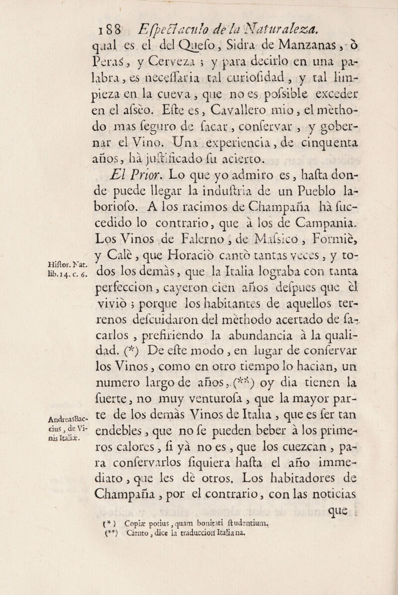 Hiítor. Kat. lib. 14. c. 6. AndreasBac- cius, de Vi- nis Italia. 188 E (pentáculo de la Naturaleza. qual es el delQuefo, Sidra de Manzanas 6 PeraS , y Cerveza i y para decirlo en una pa¬ labra > es neceíTaria tal curiofidad , y tal lim¬ pieza en la cueva , que no es pofsible exceder en el afseo. Elle es, Cavallero mió, el metho- do mas feguro de Tacar, confervar , y gober¬ nar el Vino. Una experiencia, de cinquenta años, ha juíiiñcado Tu acierto. El Prior. Lo que yo admiro es, hada don¬ de puede llegar la induílrla de un Pueblo la- boriofo. A los racimos de Champaña ha fuc- cedido lo contrario, que a los de Campania. Los Vinos de Falerno , de Mafsico , Formié, y Calé , que Horacio canto tantas veces, y to¬ dos los demas, que la Italia lograba con tanta perfección, cayeron cien años deípues que el vivió 5 porque los habitantes de aquellos ter¬ renos defeuidaron del methodo acertado de fa-. Carlos , prefiriendo la abundancia a la quali- dad. (*) De efte modo , en lugar de confer var los Vinos, como en otro tiempo lo hadan, un numero largo de años ,.(**) oy dia tienen la fuerte, no muy venturofa , que la mayor par¬ te de los demás Vinos de Italia , que es fer tan endebles, que no fe pueden beber á los prime¬ ros calores, íi ya no es, que los cuezcan , pa¬ ra confervarlos íiquiera halla el año imme- diato, que les de otros, Los habitadores de Champaña , por el contrario, con las noticias que i <*) Copire potius, quam bonitati ftudentium, (**) Ciento, dice la traducción Italiana.