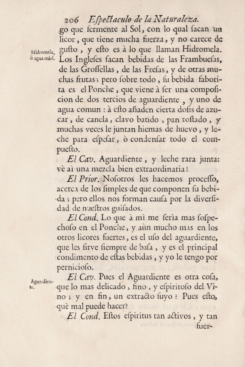 Hidromela, o agua miel. Aguardien¬ te. 20 6 EfpeEtaculo de la Naturaleza. go que fermente al Sol, con lo qual facan ua licor, que tiene mucha fuerza, y no carece de güilo , y eílo es á lo que llaman Hidromela. Los Inglefes facan bebidas de las Frambuefas, de las Groífellas, de las Frefas, y de otras mu¬ chas frutas; pero fobre todo , fu bebida fabori- ta es el Ponche , que viene a fer una compofi- cion de dos tercios de aguardiente y y uno de agua común : á eílo añaden cierta dofis de azú¬ car , de canela , clavo batido , pan toílado , y muchas veces le juntan hiemas de huevo , y le¬ che para efpefar, ó condenfar todo el com- El Cav. Aguardiente , y leche rara junta: ve ai una mezcla bien extraordinaria! El Prior. Nofotros les hacemos procedo, acerca de los limpies de que componen fu bebi¬ da ; pero ellos nos forman caufa por la diverli- dad de nueítros guifados. El Cond. Lo que á mi me feria mas fofpe- chofo en el Ponche, y aim mucho mas en los otros licores fuertes, es el ufo del aguardiente, que les ílrve íiempre de bafa , y es el principal condimento de eílas bebidas, y yo le tengo por perniciofo. El Cav. Pues el Aguardiente es otra cofa, que lo mas delicado , fino , y efpiritofo del Vi¬ no ; y en fin, un extrado fuyo ? Pues eílo, que mal puede hacer? El Cond. Ellos efpiritus tan adivos, y tan fuer-