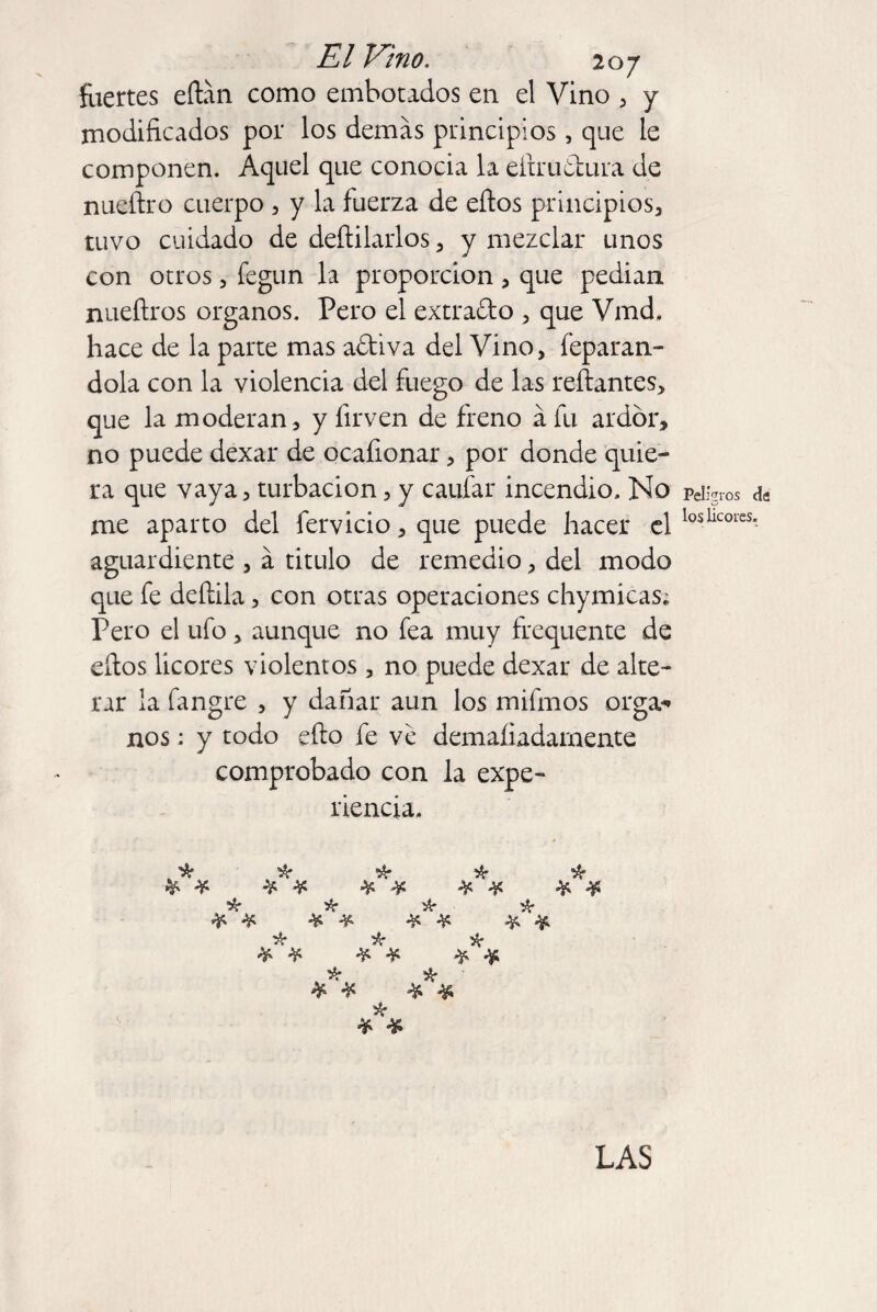 fuertes edán como embotados en el Vino , y modificados por los demás principios , que le componen. Aquel que conocia la edru&ura de nuedro cuerpo , y la fuerza de eflos principios, tuvo cuidado de dedilarlos, y mezclar unos con otros, fegun la proporción , que pedian. nueftros órganos. Pero el extra&o , que Vmd. hace de la parte mas a&iva del Vino, leparan- dola con la violencia del fuego de las redantes, que la moderan, y firven de freno á fu ardor, no puede dexar de ocaíionar, por donde quie¬ ra que vaya, turbación, y caufar incendio. No me aparto del férvido, que puede hacer el aguardiente , á titulo de remedio, del modo que fe dediia, con otras operaciones chymicas; Pero el ufo, aunque no fea muy frequente de edos licores violentos , no puede dexar de alte¬ rar la fangre , y dañar aun los mifmos orga-» nos: y todo edo fe ve demaíiadarnente comprobado con la expe¬ riencia. ^ k ik * * * * * # '¿r * # * # * * Peligros de los licores. LAS