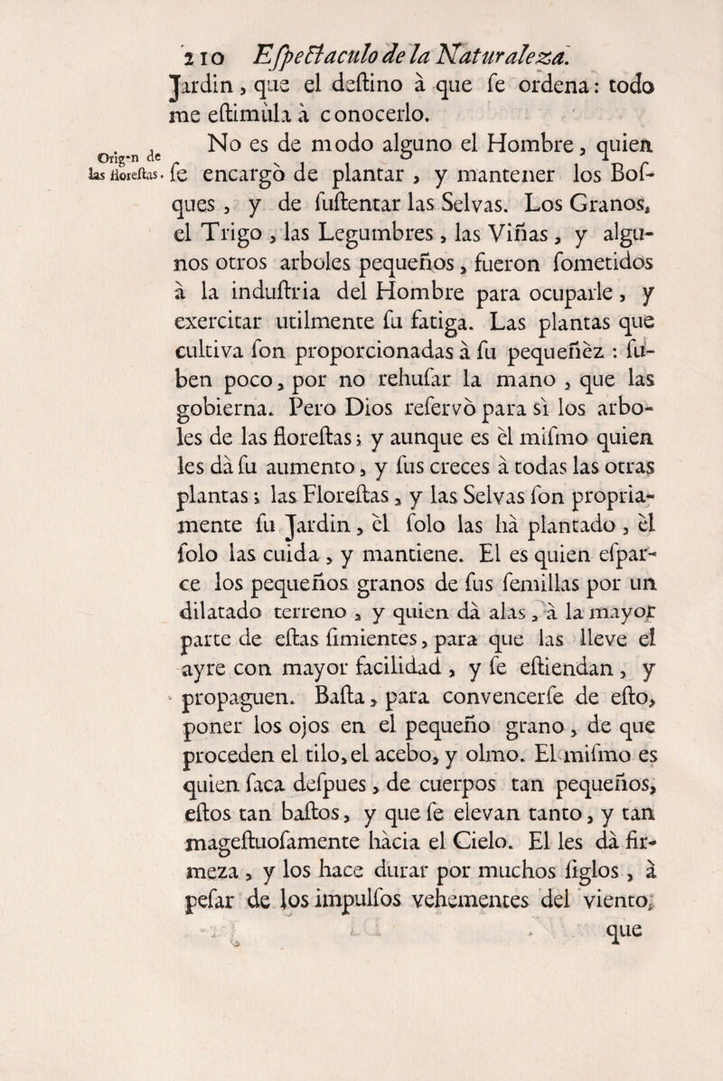 2io Efpe Etaculo de la Naturaleza. Jardín, que el deílino a que fe ordena: todo me eílimíúa a conocerlo. No es de modo alguno el Hombre, quien fe encargo de plantar , y mantener los Bof* ques , y de luílentar las Selvas. Los Granos* el Trigo , las Legumbres, las Viñas , y algu¬ nos otros arboles pequeños, fueron fometidos á la induílria del Hombre para ocuparle, y exercitar utilmente fu fatiga. Las plantas que cultiva fon proporcionadas a fu pequeñéz : Li¬ ben poco, por no rehufar la mano , que las gobierna. Pero Dios refervó para si los arbo¬ les de las florcitas> y aunque es él mifmo quien les da fu aumento, y fus creces á todas las otras plantas i las Floreítas, y las Selvas fon propia¬ mente fu Jardín, él folo las lia plantado , él folo las cuida , y mantiene. El es quien efpar- ce los pequeños granos de fus femillas por un dilatado terreno , y quien da alas, a la mayor parte de eftas fimientes, para que las lleve el ayre con mayor facilidad , y fe eíiiendan , y propaguen. Baila> para convencerfe de eílo, poner los ojos en el pequeño grano, de que proceden el tilo, el acebo, y olmo. El mifmo es quien faca defpues, de cuerpos tan pequeños, ellos tan baílos, y que fe elevan tanto, y tan mageíluofamente hacia el Cielo. El les da fir¬ meza , y los hace durar por muchos ligios, a pefar de losimpulfos vehementes del viento, ¿ , que