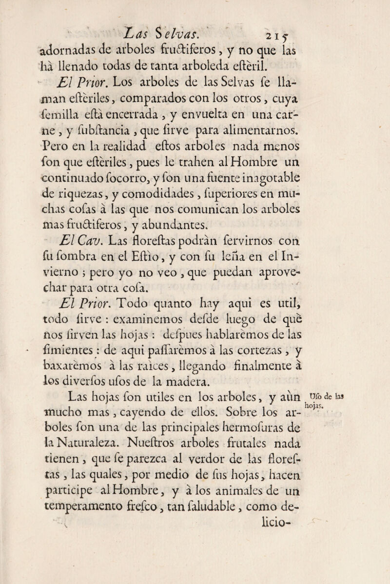 adornadas de arboles frudiferos > y no que las ha llenado todas de tanta arboleda eftéril. El Pnor. Los arboles de las Selvas fe lla¬ man eíteriles, comparados con los otros, cuya fe milla efta encerrada , y envuelta en una car¬ ne , y fubñancia , que firve para alimentarnos. Pero en la realidad ellos arboles nada menos fon que efteriles , pues le trahen al Hombre un continuado focorro, y fon una fuente inagotable de riquezas, y comodidades, fuperiores en mu¬ chas cofas á las que nos comunican los arboles mas frudiferos , y abundantes. El Cav. Las floreílas podrán fervirnos con fu fombra en el Eílio, y con fu leña en el In¬ vierno ; pero yo no veo , que puedan aprove¬ char para otra cofa. El Prior. Todo quanto hay aqui es útil, todo íirve : examinemos defde luego de que nos íirven las hojas: deípues hablaremos de las fimientes: de aqui paliaremos á las cortezas, y baxaremos á las raíces, llegando finalmente á los diverfos tifos de la madera. Las hojas fon útiles en los arboles, y aun mucho mas , cayendo de ellos. Sobre los ar¬ boles fon una de las principales hermofuras de la Naturaleza. Nueftros arboles frutales nada tienen, que fe parezca al verdor de las fioref- tas, las quales, por medio de fus hojas, hacen participe al Hombre, y á los animales de un temperamento frefeo, tan faltidable, como de¬ licio- uro de las hojas.