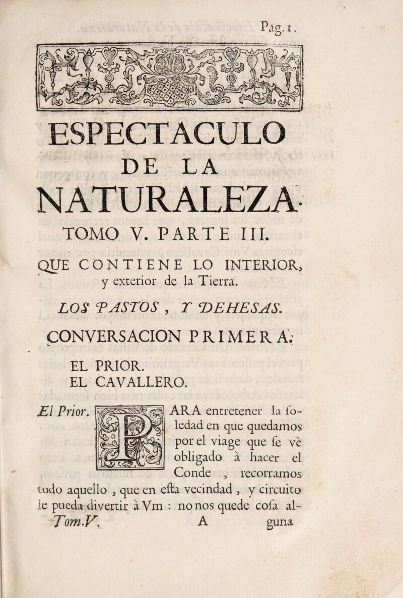 ESPECTACULO DE LA NATURALEZA TOMO V. PARTE III. QUE CONTIENE LO INTERIOR, y exterior de la Tierra. LOS TASTOS , T DEHESAS. CONVERSACION PRIMER A; EL PRIOR. EL CAVALLERO. El Prior. ARA entretener la Ib- ledad en que quedamos por el via ge que fe ve obligado Conde a hacer el recorramos todo aquello , que en efta vecindad , y circuito le pueda divertir aVm : nonos quede cofa al- Tom.V, A guna