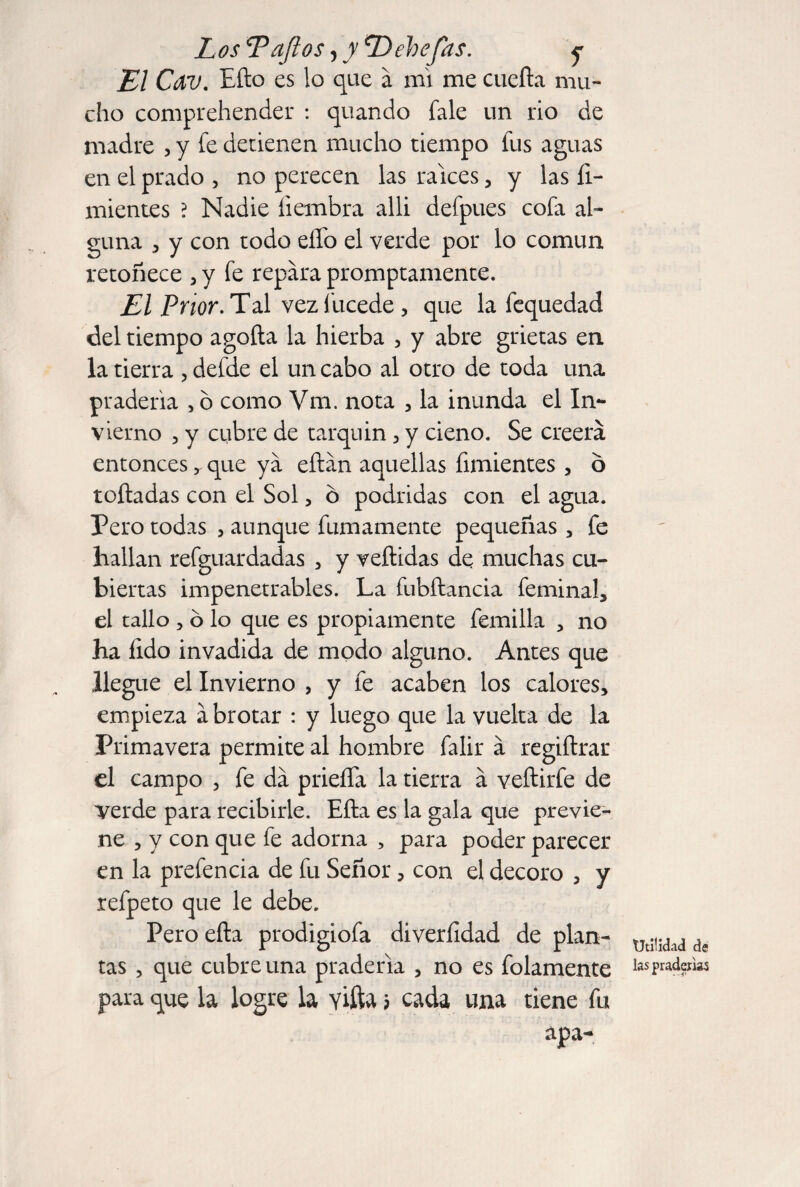 El Cav. Efto es lo que a mi me cuefta mu¬ cho comprehender : quando fale un rio de madre , y fe detienen mucho tiempo fus aguas en el prado , no perecen las raíces, y las fi- mientes ? Nadie hembra alli defpues cofa al¬ guna 5 y con todo eíTo el verde por lo común retoñece , y fe repara promptamente. El Prior. Tdl vezfucede, que la fequedad del tiempo agofta la hierba , y abre grietas en la tierra , defde el un cabo al otro de toda una pradería , ó como Vm. nota , la inunda el In¬ vierno 5 y cubre de tarquin, y cieno. Se creerá entonces que ya eftán aquellas fimientes , ó rolladas con el Sol, ó podridas con el agua. Pero todas , aunque fumamente pequeñas , fe hallan refguardadas , y veílidas de muchas cu¬ biertas impenetrables. La fubftancia feminah el tallo 5 b lo que es propiamente femilla , no ha lido invadida de modo alguno. Antes que llegue el Invierno , y fe acaben los calores, empieza á brotar : y luego que la vuelta de la Primavera permite al hombre falir á regiílrar el campo , fe da prieíTa la tierra á veftirfe de verde para recibirle. Eña es la gala que previe¬ ne , y con que fe adorna , para poder parecer en la prefencia de fu Señor, con el decoro , y refpeto que le debe. Pero efta prodigiofa diverhdad de plan¬ tas , que cubre una pradería , no es folamente para que la logre la viña ? cada una tiene fu apa- Utilidad de las praderías