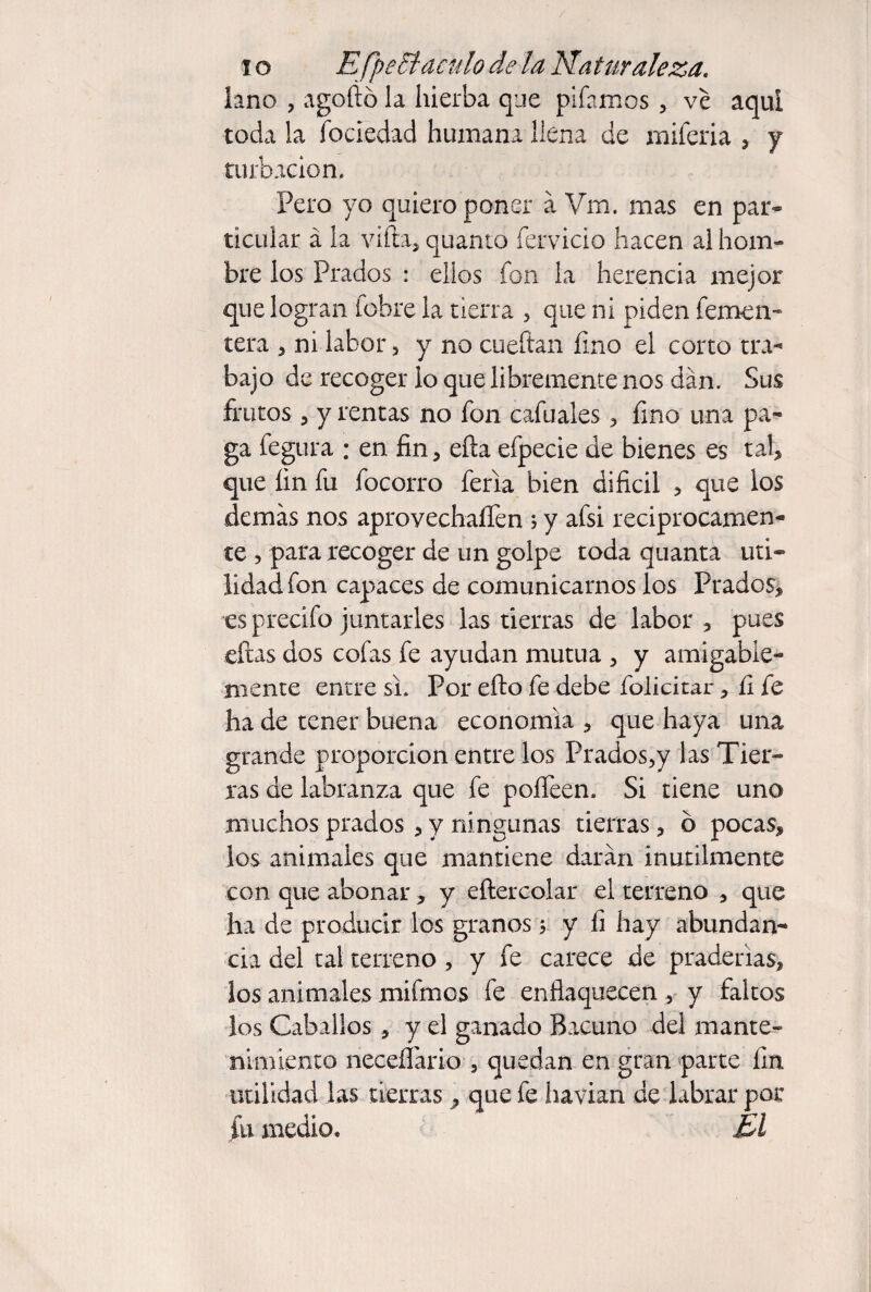 lo EfpeBáculo de la Naturaleza, laño , agoftó la hierba que pifamos , ve aqui toda la fociedad humana llena de miferia , y turbación. Pero yo quiero poner a Vm. mas en par¬ ticular á la viita, quanto fervicio hacen al hom¬ bre los Prados : ellos fon la herencia mejor que logran fobre la tierra , que ni piden femen- tera , ni labor, y no cueftan íino el corto tra^ bajo de recoger lo que libremente nos dan. Sus frutos 5 y rentas no fon cafuales ^ íino una pa¬ ga fegura : en fin, eña efpecie de bienes es tab que fin fu focorro feria bien dificil , que los demás nos aprovechaíTen ; y afsi reciprocamen¬ te , para recoger de un golpe toda quanta uti¬ lidad fon capaces de comunicarnos los Prados, es precifo juntarles las tierras de labor , pues eftas dos cofas fe ayudan mutua , y amigabie- rnente entre si. Por efto fe debe foÜcitar, íi fe ha de tener buena economía , que haya una grande proporción entre los Prados^y las Tier¬ ras de labranza que fe poíTeen. Si tiene uno muchos prados , y ningunas tierras, ó pocas, los animales que mantiene darán inútilmente con que abonar, y eftercolar el terreno , que ha de producir los granos 5 y íi hay abundan¬ cia del tal terreno , y fe carece de praderías, los animales mifmos fe enflaquecen , y faltos los Caballos, y el ganado Bacuno del mante¬ nimiento neceíTario , quedan en gran parte fin utilidad las tierras ^ que fe havian de labrar por fu medio. El