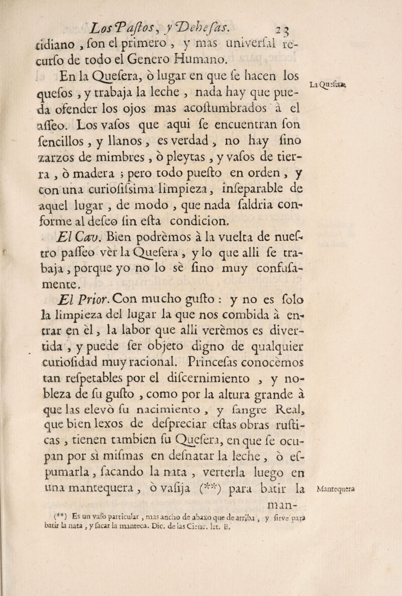 cidiano , fon el primero , y mas univerial re- curfo de todo el Genero Humano. En la Qiiefera, o lii^ar en que fe hacen los quefos 5 y trabaja la leche , nada hay que pue¬ da ofender los ojos mas acoílumbrados á el aífeo. Los vafos que aqui fe encuentran fon fencillos, y llanos, es verdad > no hay fino zarzos de mimbres, b pleytas, y vafos de tier¬ ra , 6 madera j pero todo puefto en orden , y Con una curiofifsima limpieza, infeparable de aquel lugar , de modo , que nada faldria con¬ forme al defeo lin ella condición. El Cav. Bien podremos á la vuelta de nuef- tro paíTeo ver la Quefera , y lo que alli fe tra¬ baja 5 porque yo no lo sé fino muy confuía- mente. El Prior. Con mucho güilo : y no es folo la limpieza del lugar la que nos combida á en¬ trar en él, H labor que alli verémos es diver¬ tida , y puede fer objeto digno de qualquier curioíidad muy racional. Princefas conocémos tan refpetables por el difcernimiento , y no¬ bleza de fu güilo , como por la altura grande a que las elevó fu nacimiento , y fangre Real, que bien lexos de defpreciar eilas obras ruíli- cas, tienen también fu Quefera, en que fe ocu¬ pan por si mifmas en defnatar la leche , ó ef- pumarla, facando la nata , verterla luego en una mantequera, ó vafrja f'') para batir la Mantequera man- {**) Es un vafo particular , mas ancho de ahaxo que de arriba , y firve para batir la nata , y facar la manteca. Die. de las Cieñe, ht. B.