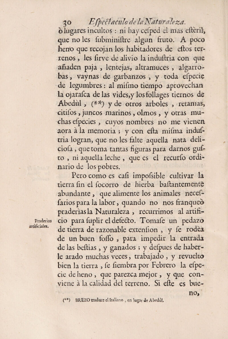 Pradeñas üttificiales. Efpe^acíilo de laNatur ateza, o lugares incultos : ni hay cefped el mas efteril^ que no les fubminiítre algún fruto. A poco heno que recojan los habitadores de eftos ter¬ renos 5 Ies firve de alivio la induflria con que añaden paja , lentejas, altramuces , algarro¬ bas , vaynas de garbanzos , y toda efpecie de legumbres: al mifmo tiempo aprovechan la ojarafca délas vides,y los foliages tiernos de Abedul , y de otros arboles , retamas, citifos, juncos marinos, olmos , y otras mu¬ chas efpecies, cuyos nombres no me vienen aora á la memoria ; y con efta mifma induf- tria logran, que no les falte aquella nata deli- ciofa, que toma tantas figuras para darnos güi¬ to , ni aquella leche , que es el recurfo ordi¬ nario de los pobres. Pero como es cafi impofsible cultivar la tierra fin el focorro de hierba baftantementé abundante , que alimente los animales necef- farios para la labor, quando no nos franqueo praderías la Naturaleza , recurrimos al artifi¬ cio para fuplir el defefto. Tomafe un pedazo de tierra de razonable extenfion , y fe rodea de un buen foíTo , para impedir la entrada de las beílias , y ganados ; y defpues de haber¬ le arado muchas veces, trabajado , y revuelto bien la tierra , fe fiembra por Febrero la efpe¬ cie de heno , que parezca mejor , y que con¬ viene á la calidad del terreno. Si efte es bue¬ no, e*) BREZO traduce el Italiano , en lugar de Abedul.