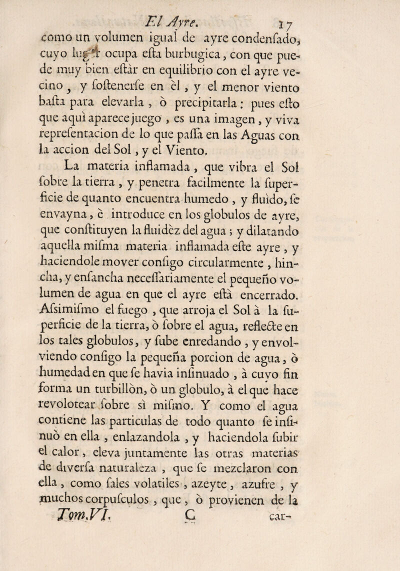 como un volumen igual de ayre condenfado, cuyo lug*t ocupa efta burbugica, con que pue¬ de muy bien eftár en equilibrio con el ayre ve¬ cino y y foftenerfe en él , y el menor viento baila para elevarla , ó precipitarla; pues eílo que aquí aparece juego , es una imagen 5 y viva reprefentacion de lo que paíTa en las Aguas con la acción del Sol, y el Viento. La materia inflamada, que vibra el Sol fobre la tierra , y penetra fácilmente la fuper- ficie de quanto encuentra húmedo , y fluido, fe envayna, é introduce en los glóbulos de ayre, que conílituyen la fluidez del agua ; y dilatando aquella mifma materia inflamada eíle ayre , y haciéndole mover configo circularmente , hin¬ cha, y enfancha necefíariamente el pequeño vo~ lumen de agua en que el ayre eítá encerrado. Afsimifmo el fuego , que arroja el Sol a la fu- perficie de la tierra, ó fobre el agua, reflefte en los tales glóbulos, y fube enredando , y envol¬ viendo configo la pequeña porción de agua, o humedad en que fe havia iníinuado , á cuvo fin forma un turbillón, ó un glóbulo, á el que hace revolotear fobre si mifmo. Y como el agua contiene las partículas de todo quanto fe infi- nuó en ella , enlazándola , y haciéndola fubir el calor, eleva juntamente las otras materias- de diverfa naturaleza , que fe mezclaron con ella , como fales volátiles , azeyte, azufre , y muchos corpufculos , que, ó provienen de la TmVL C car-