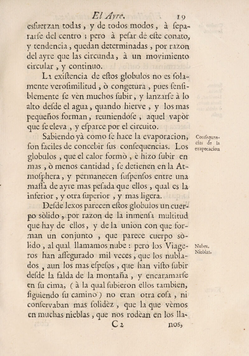 esfuerzan todas, y de todos modos , á fepa- rarfe del centro ; pero á pefar de elle conato, y tendencia , quedan determinadas, por razón del ayre que las circunda, a un movimiento circular , y continuo. La exigencia de eflos glóbulos no es foja¬ mente veroíimilitud , ó congetura , pues feníl- blemente fe ven muchos fubir, y lanzarfe á lo alto defde el agua, quando hierve , y los mas pequeños forman, reuniendoíe , aquel vapor que fe eleva , y efparce por el circuito. Sabiendo ya como fe hace la evaporación, fon fáciles de concebir fus confequencias. Los glóbulos , que el calor formo , é hizo fubir en mas , ó menos cantidad , fe detienen en la At- mofphera, y permanecen fufpenfos entre una malla de ayre mas pefada que ellos, qual es la inferior , y otra fuperior , y mas ligera. Defde lexos parecen ellos glóbulos un cuer¬ po sólido 5 por razón de la inmenfa multitud que hay de ellos, y de la union con que for¬ man un conjunto , que parece cuerpo só¬ lido , al qual llamamos nube : pero los Viage- ros han aífegurado mil veces, que los nubla¬ dos y aun los mas efpefos > que han viíto fubir defde la falda de la montaña , y encaramarfe en íü cima, ( a la qual fubieron ellos también, figuiendo fu camino ) no eran otra cofa , ni confervaban mas folidez , que la que vemos en muchas nieblas, que nos rodean en los lia- C z nos. Co nieguen» cias de la evaporación Nubes. Nieblas.
