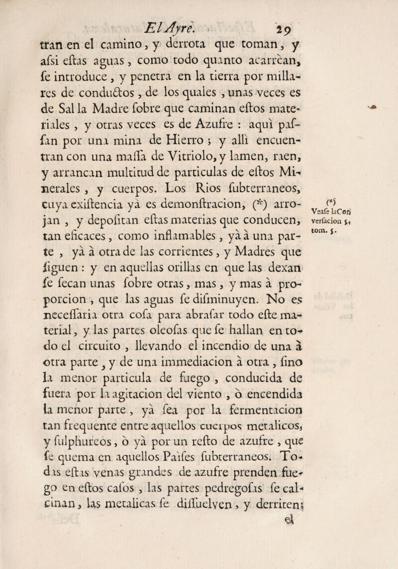 tran en el camino , y derrota que toman, y afsi eílas aguas, como todo quanto acarrean, fe introduce , y penetra en la tierra por milla¬ res de condados, de los quaies , unas veces es de Sal la Madre fobre que caminan ellos mate¬ riales , y otras veces es de Azufre : aquí pif¬ ian por una mina de Hierro ; y allí encuen¬ tran con una maíTa de Vitriolo, y lamen, raen, y arrancan multitud de partículas de ellos Mi-» nerales , y cuerpos. Los Ríos fubterraneos, cuya exiílencia ya es demonílracion, (*) arro¬ jan , y depoíitan eílas materias que conducen, tan eficaces, como inflamables , yáá una par¬ te , ya á otra de las corrientes, y Madres que liguen : y en aquellas orillas en que las dexan fe fecan unas fobre otras, mas, y mas a pro¬ porción , que las aguas fe difminuyen. No es neceíTaria otra cofa para abrafar todo elle ma¬ terial , y las partes oleofas que fe hallan en to¬ do el circuito , llevando el incendio de una á otra parte 3 y de una immediacion á otra , fino la menor partícula de fuego , conducida de fuera por la agitación del viento , 6 encendida ia menor parte , ya fea por la fermentación tan frequence entre aquellos cuerpos metálicos, y fulphureos, 6 ya por un relio de azufre , que fe quema en aquellos Paifes fubterraneos. To- dis eílas venas grandes de azufre prenden Lie¬ go en ellos calos , las partes pedregofas fe cal¬ cinan , las metálicas fe dilíuelven, y derriten» ú n Vsafe laC©íj veríacion $_« torn. j.