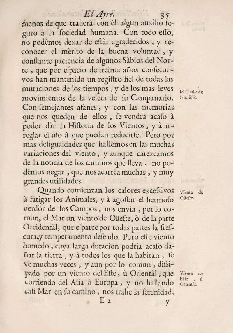 El Ayre. 3 y menos de que traherá con el algún auxilio fe- guro á la fociedad humana. Con todo eílo, no podemos dexar de eítár agradecidos , y re¬ conocer el mérito de la buena voluntad , y confiante paciencia de algunos Sabios del Nor¬ te , que por efpacio de treinta años confecuti- vos han mantenido un regiftro fiel de todas las mutaciones de los tiempos, y de los mas leves movimientos de la veleta de fu Campanario. Con femejantes afanes, y con las memorias que nos queden de ellos , fe vendrá acafo á poder dar la Hiítoria de los Vientos, y á ar¬ reglar el ufo á que puedan reducirle. Pero por mas defigualdades que hallemos en las muchas variaciones del viento , y aunque carezcamos de la noticia de los caminos que lleva , no po¬ demos negar , que nos acarrea muchas , y muy grandes utilidades. Quando comienzan los calores excefsivos á fatigar los Animales, y á agoítar el hermofo verdor de los Campos, nos envía , por lo co¬ mún, el Mar un viento de Oüeíle, 6 de la parte Occidental, que efparcepor todas partes la fref- cura5y temperamento defeado. Pero elle viento húmedo , cuya larga duración podría acafo da¬ ñar la tierra , y á todos los que la habitan , fe Ve muchas veces , y aun por lo común , difsi- pado por un viento del Eíle, ü Oriental, que corriendo del Alia á Europa , y no hallando cafi Mar en fu camino , nos trábe la ferenidad, E z y M Clarke &e Nonfolk. Viento Oüeíle-. Viento de Eíle , ü Oriental.
