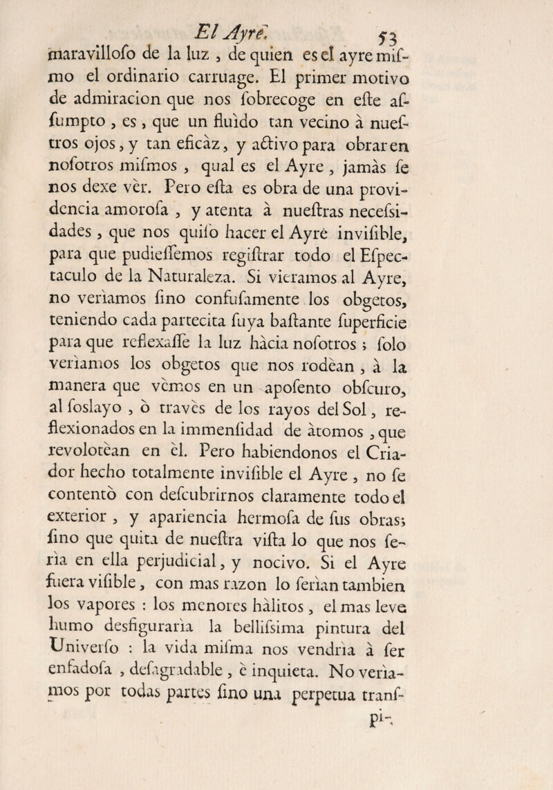 jnaravílloío de la luz , de quien es el ayremif- mo el ordinario carruage. El primer motivo de admiración que nos íbbrecoge en elle af¬ ín mp to , es, que un fluido tan vecino á nuef- tros ojos, y tan eficaz, y a&ivopara obraren nofotros mifmos , qual es el Ayre , jamás fe nos dexe ver. Pero efta es obra de una provi¬ dencia amorofa , y atenta á nueftras necefsi- dades, que nos quilo hacer el Ayré inviíible, para que pudielfemos regiftrar todo el Efpec- taculo de la Naturaleza. Si viéramos al Ayre, no venamos fino confufamente los obgetos, teniendo cada partecita fu ya bailante fuperficie para que reflexafle la luz hacia nofotros ; folo veríamos los obgetos que nos rodean , a la manera que vemos en un apofento obfeuro, al foslayo , o través de los rayos del Sol, re¬ flexionados en la immeníidad de átomos , que revolotean en él. Pero habiéndonos el Cria¬ dor hecho totalmente inviíible el Ayre , no fe contento con defeubrirnos claramente todo el exterior , y apariencia hermofa de fus obras; fino que quita de nueítra villa lo que nos fe¬ ria en ella perjudicial, y nocivo. Si el Ayre fuera vifible, con mas razón lo ferian también los vapores : los menores hálitos, el mas leve; humo desfigurarla la bellifsima pintura del Cniveiío : la vida mifma nos vendría á fer enfadofa , defagradable , é inquieta. No vería¬ mos por todas partes lino una perpetua tranf- pin