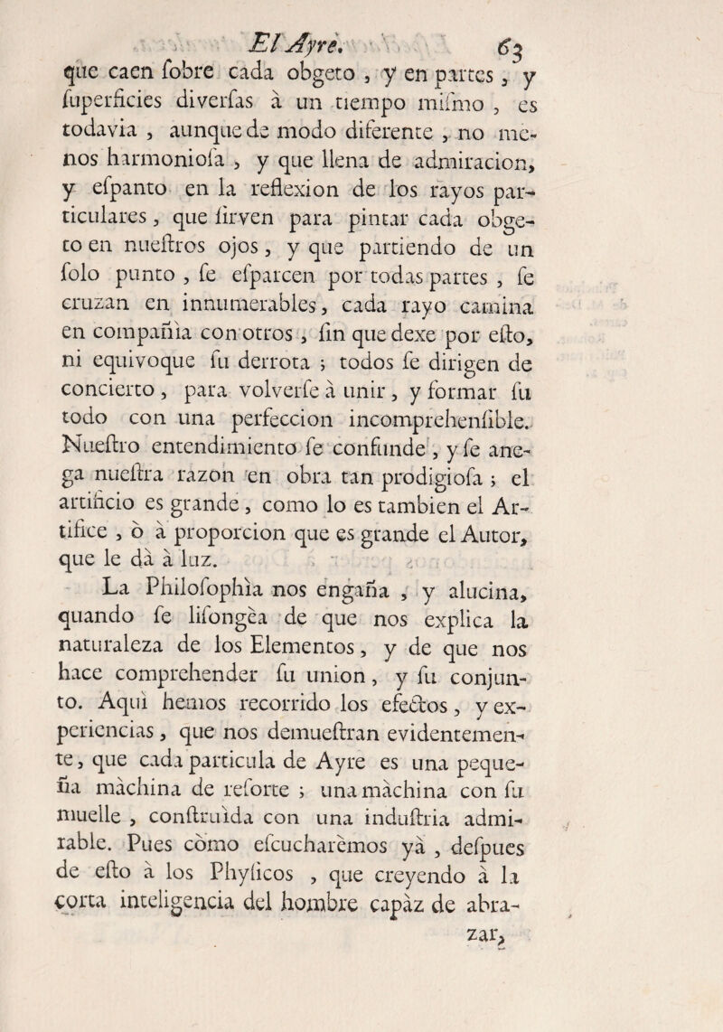 El Ayr ¿v Of, - éj que caen íobre cada obgeto , y en partes , y íuperñcies diverfas a un tiempo mifmo ? es todavia , aunque de modo diferente no me¬ nos harmoniofa , y que llena de admiración, y efpanto en la reflexion de los rayos par¬ ticulares , que íirven para pintar cada obge¬ to en nueftros ojos, y que partiendo de un folo punto , fe efparcen por todas partes , fe cruzan en innumerables, cada rayo camina en compañía con otros , fin que dexe por eflo, ni equivoque fu derrota ; todos fe dirigen de concierto , para volverte á unir , y formar fu todo con una perfección incompreheníible., Nuefiro entendimiento fe confunde , y fe ane¬ ga nueftra razón en obra tan prodigiofa ; el artincio es grande , como lo es también el Ar¬ tifice , 6 a proporción que es grande el Autor, que le da á luz. La Fhilofophia nos engaña , y alucina, cuando fe lifongea de que nos explica la naturaleza de los Elementos, y de que nos hace comprehender fu union, y fu conjun¬ to. Aquí hemos recorrido los efedos, y ex¬ periencias , que nos demueítran evidentemen¬ te, que cada particula de Ayre es una peque¬ ña machina de reforte i una machina con fu muelle , conftnúda con una induífria admi¬ rable. Pues corno efcucharemos ya 5 defpues de eflo a los Phyíicos , que creyendo á la corta inteligencia del hombre capaz de abra-