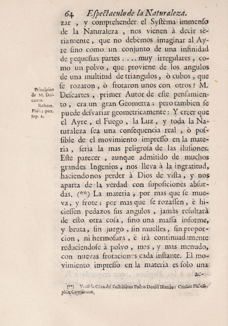 Principios de M. Del- cartes. Rohaut. Phif.j.part. cap. x. EfpeB'aculo de la Naturaleza. zar , y comprehender el Syftcma immenfo de la Naturaleza , nos vienen a decir se¬ riamente , que no debemos imaginar al Ay- re lino como un conjunto de una infinidad de pequeñas partes .... muy irregulares 3 co¬ mo un polvo 5 que proviene de los ángulos de una multitud de triángulos , ó cubos , que fe rozaron , ó frotaron unos con otros ? M. Deícartes , primer Autor de efte penfamien- to , era un gran Geómetra ; pero también fe puede defvariar geométricamente: Y creer que el Ayre , el Fuego , la Luz 3 y toda la Na¬ turaleza fea una confequencia real , ó pof- íible de el movimiento impreíTo en la mate¬ ria , feria la mas peligróla de las ilufiones. Efte parecer 5 aunque admitido de muchos grandes Ingenios , nos lleva a la ingratitud, haciéndonos perder á Dios de vifta, y nos aparta de la verdad con fupoficiones abítir- das. (**) La materia , por mas que fe mue¬ va 3 y frote ; por mas que fe rozailen > e hi- cieñen pedazos fus ángulos 3 jamas refultará de efto otra cofa, fino una mafia informe, y bruta, fin juego , fin muelles 3 fin propor¬ ción , ni hermofura , c irá continuadamente reduciéndole á polvo , mas 5 y mas menudo, con nuevas frotaciones cada inflante. El mo¬ vimiento impreíTo en la materia es foio una . n , ac- (**) Veafe la Obra del IluíhiTsirao Ped r o Daniel Huecio ; Ceníura Philoi&í phis? Cartejianijae,