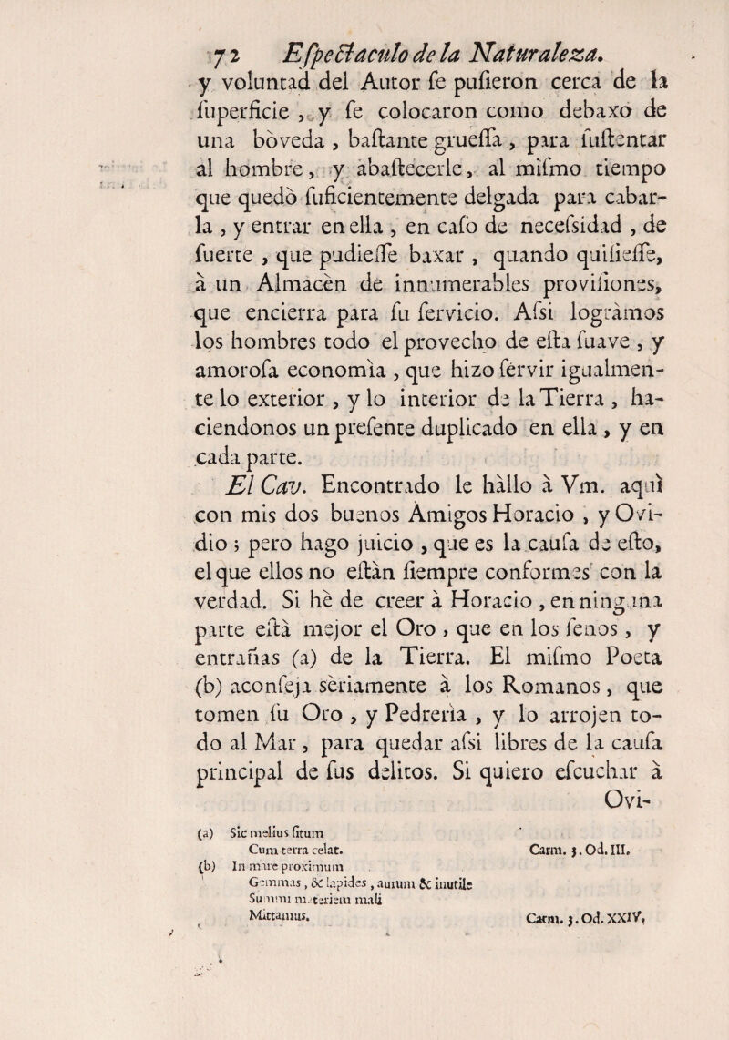 y voluntad del Autor fe pulieron cerca de la Íuperficie , y fe colocaron como debaxo de una bóveda , bailante grueíTa , para iiiftentar al hombre, y abaílecerle, al mifmo tiempo que quedó inficientemente delgada para cabar¬ la , y entrar en ella , en cafo de necefsidad , de fuerte , que pudieíTe baxar , quando quifieíTe, a un Almacén de innumerables proviíiones, que encierra para fu fervicio. Afsi logramos los hombres todo el provecho de efta fuave , y amorofa economía , que hizo férvir igualmen¬ te lo exterior , y lo interior de la Tierra , ha¬ ciéndonos un prefente duplicado en ella , y en cada parte. Él Cav. Encontrado le hallo a Vm. aquí con mis dos buenos Amigos Horacio , yO/i- dio ; pero hago juicio , que es la caufa de eílo, el que ellos no eftan fiempre conformes con la verdad. Si he de creer a Horacio , en ninguna parte efta mejor el Oro , que en los leños, y entrañas (a) de la Tierra. El mifmo Poeta (b) aconfeja seriamente a los Romanos, que tomen fu Oro , y Pedrería , y lo arrojen to¬ do al Mar , para quedar afsi libres de la caufa principal de fus delitos. Si quiero efcuchar a Ovi- (a) Sic melius fítum Cum tetra celat. Carm. 3. Od. III. (b) In mare proximum Gemmas, & lapides, aurum 5c inutile Summi m. teriem malí Mittamus. <. ' Carm. j.Od.XXIV,