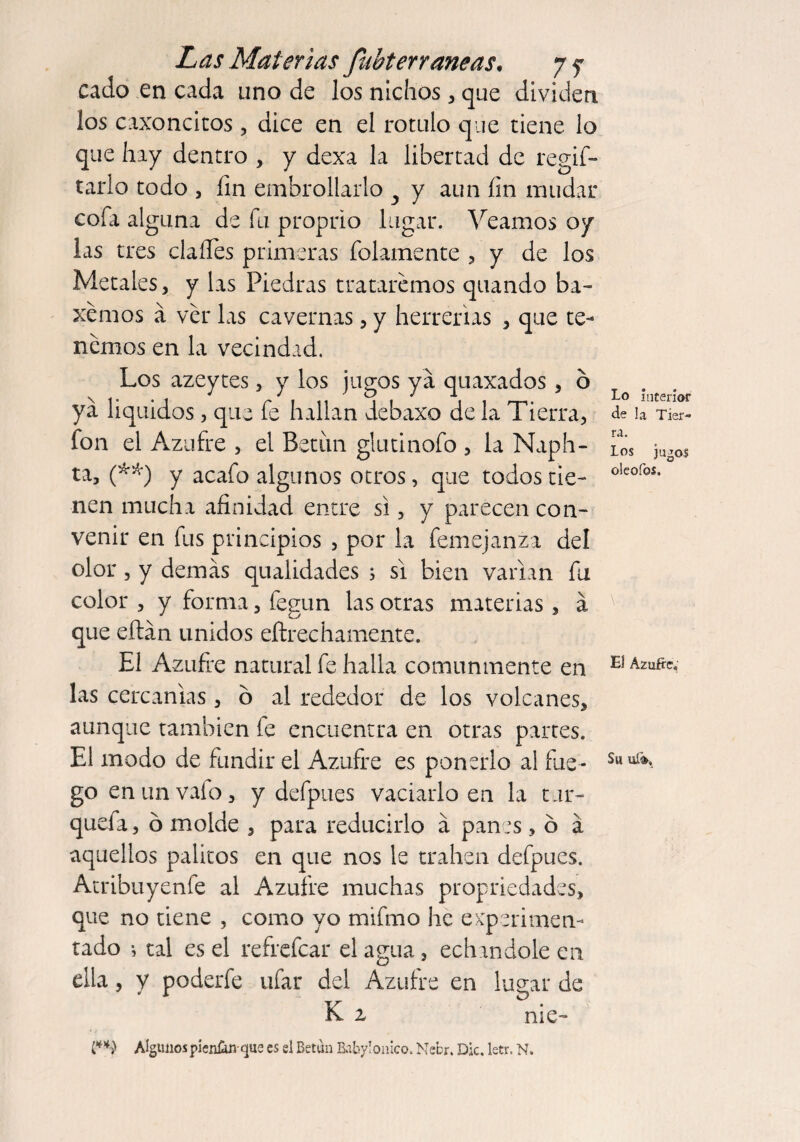 cado en cada tino de los nichos , que dividen los caxoncicos , dice en el rotulo que tiene lo que hay dentro , y dexa la libertad de rega¬ tarlo todo , fin embrollarlo y y aun fin mudar cofii alguna de fu proprio lugar. Veamos oy las tres clafles primeras folamente , y de los Metales, y las Piedras trataremos quando ba¬ jemos a ver las cavernas, y herrerías , que te¬ nemos en la vecindad. Los azeytes, y los jugos ya quaxados, o ya líquidos, que fe hallan debaxo de la Tierra, fon el Azufre , el Betún glutinofo , la Naph¬ ta, (**) y acafo algunos otros, que todos tie¬ nen mucha afinidad entre si, y parecen con¬ venir en fus principios , por la femejanza del olor, y demas qualidades ; si bien varían fu color , y forma, fegun las otras materias, á que eftán unidos eftrechamente. El Azufre natural fe halla comunmente en las cercanías, o al rededor de los volcanes, aunque también le encuentra en otras partes. El modo de fundir el Azufre es ponerlo al fue¬ go enunvafo, y defpues vaciarlo en la tur- quefir, ó molde , para reducirlo á panes, 6 á aquellos palitos en que nos le trahen defpues. Atribuyenfe al Azufre muchas propriedades, que no tiene , como yo mifmo he experimen¬ tado tal es el refrefcar el agua, echándole en ella, y poderfe ufar del Azufre en lugar de K z nie- l**) Algunos pienün-que es el Betún Babylonico. Nefcr. Die. letr. N. Lo interior de la Tier¬ ra. Los jugos oleofos. V El Azufre. Su ufo.