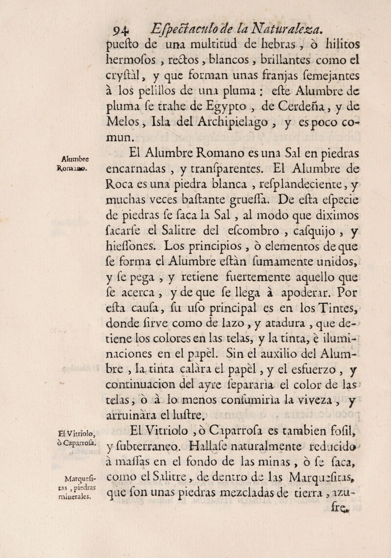 Alumbre R,or»aao. El Vitriolo, b Caparrofa. Marquefi- tt s , piedras minerales. P4 Espectáculo de la Naturaleza. puedo de una multitud de hebras , ó hilitos hermofos , redos, blancos, brillantes como el cryftal, y que forman unas franjas femejantes á los pelillos de una pluma ; eñe Alumbre de pluma fe trabe de Egypto , de Cerdeña, y de Melos, Isla del Archipiélago , y es poco co¬ mún. El Alumbre Romano es una Sal en piedras encarnadas , y tranfparentes. El Alumbre de Roca es una piedra blanca , refplandeciente, y muchas veces bañante grueífa. De eña efpecie de piedras fe faca la Sal, al modo que diximos faca ríe el Salitre del efeombro , cafquijo , y hieífones. Los principios * ó elementos de que fe forma el Alumbre eftan fumamente unidos, y fe pega , y retiene fuertemente aquello que fe acerca , y de que fe llega á apoderar. Por eña caufa, fu ufo principal es en los Tintes, donde firve como de lazo , y atadura , que de¬ tiene los colores en las telas, y la tinta, e ilumi¬ naciones en el papel. Sin el auxilio del Alum¬ bre , la, tinta calara el papel, y el esfuerzo , y continuación del ay re lepara ria el color de las telas, ó á lo menos confumiria la viveza , y arruinara el luftre. EL Vitriolo ,ó Caparrofa es también foíil, y fubterraneo. Hallafe naturalmente reducido a maífas en. el fondo de las minas , ó fe faca, como el Salitre , de dentro de las Marqueíitas* que fon unas piedras mezcladas de tierra , azu¬ fra