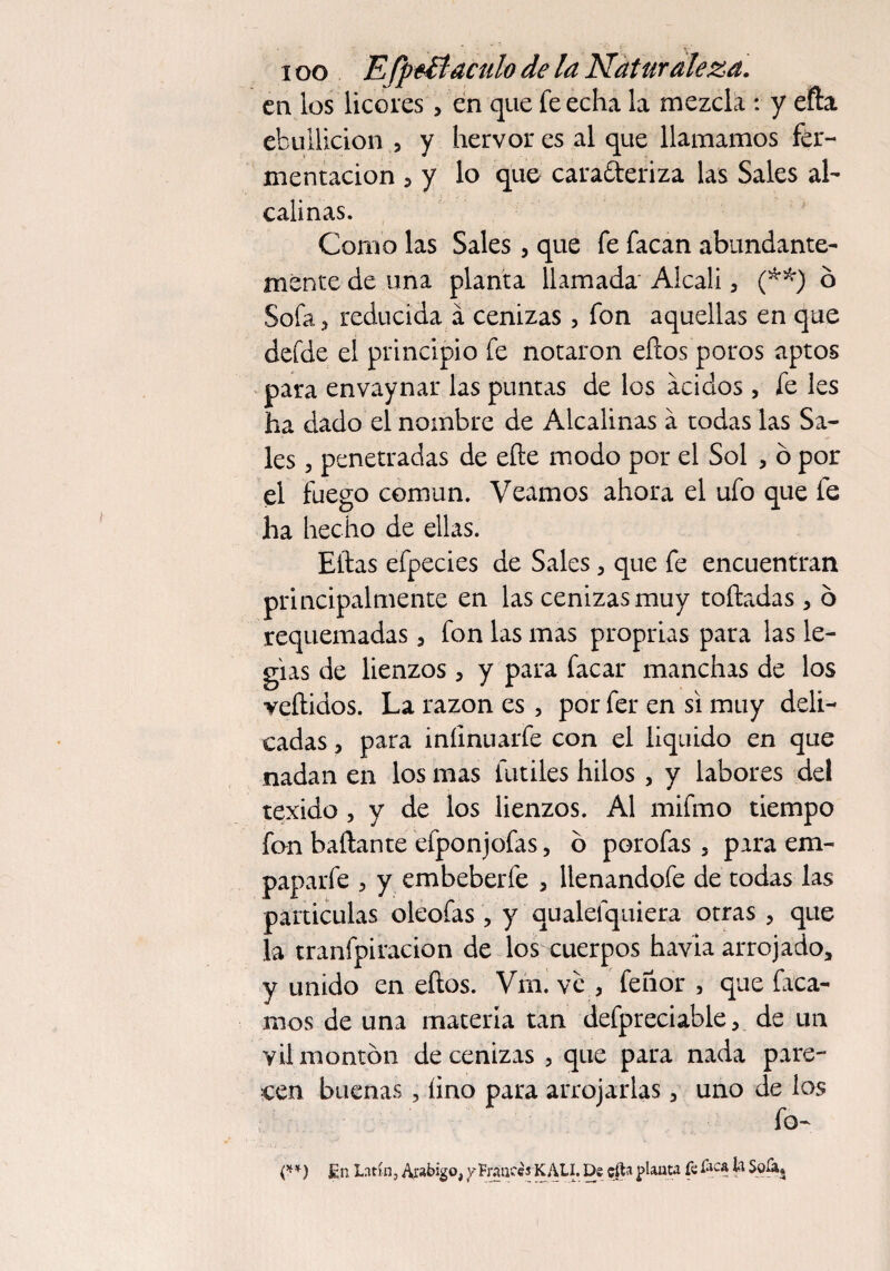 • ' i oo Efpvftaculo de la Naturaleza. en los licores, en que fe echa la mezcla : y efta ebullición , y hervor es al que llamamos fer¬ mentación , y lo que caracteriza las Sales al¬ calinas. Como las Sales, que fe facan abundante¬ mente de una planta llamada' Alcali, (**) o Sofa, reducida á cenizas, fon aquellas en que defde el principio fe notaron ellos poros aptos para envaynar las puntas de los ácidos, fe les ha dado el nombre de Alcalinas á todas las Sa¬ les , penetradas de eñe modo por el Sol , o por el fuego común. Veamos ahora el ufo que íe ha hecho de ellas. Ellas efpecies de Sales, que fe encuentran principalmente en las cenizas muy toftadas , ó requemadas, fon las mas proprias para las le- gias de lienzos, y para facar manchas de los veftidos. La razón es, por fer en si muy deli¬ cadas , para iníinuarfe con el liquido en que nadan en los mas fútiles hilos , y labores del texido , y de los lienzos. Al mifmo tiempo fon bañante efponjofas, ó porofas , para em¬ paparle , y embeberle , lienandofe de todas las partículas oleofas , y qualefquiera otras , que la tranfpiracion de los cuerpos havia arrojado, y unido en eños. Vm. ve , feñor , que faca- nios de una materia tan defpreciable, de un vil montón de cenizas , que para nada pare¬ cen buenas , lino para arrojarlas, uno de los fo¬ no En Latín, Arábigo, y Fraudes KALI. De cítn pauta fe fica ti Sofa^