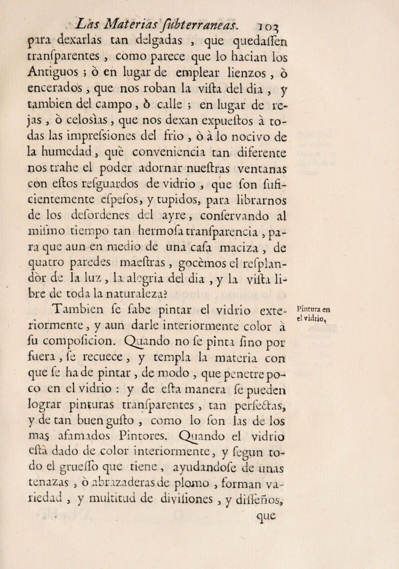 pira dexarlas tan delgadas , que quedaíTen tranfparentes , como parece que lo hadan los Antiguos > ó en lugar de emplear lienzos, ó encerados, que nos roban la villa del dia , y también del campo, ó calle > en lugar de re¬ jas , ó celosías , que nos dexan expueftos á to¬ das las impresiones del frió , ó á lo nocivo de la humedad , que conveniencia tan diferente nos trahe el poder adornar nueílras ventanas con ellos refguardos de vidrio , que fon infi¬ cientemente efpefos, y tupidos, para librarnos de los defordenes del ayre, confervando al mifino tiempo tan hermofatranfparencia , pa¬ ra que aun en medio de una cafa maciza , de quatro paredes maeílras, gocemos el refpian- dbr de la luz , la alegría del dia , y la villa li¬ bre de toda la naturaleza? También fe fabe pintar el vidrio exte- nórmente , y aun darle interiormente color a fu compoficion. Quando no fe pinta fino por fuera, fe recuece, y templa la materia con que fe hade pintar , de modo , que penetre po¬ co en el vidrio : y de ella manera fe pueden lograr pinturas tranfparentes , tan perfe&as, y de tan buen güilo , como lo fon las de los mas afamados Pintores. Quando el vidrio ella dado de color interiormente, y fegun to¬ do el grueífo que tiene , ayudandofe de unas tenazas , ó abrazaderas de plomo , forman va¬ riedad , y multitud de divüiones > y diífeños. Pintura en el vidrio»