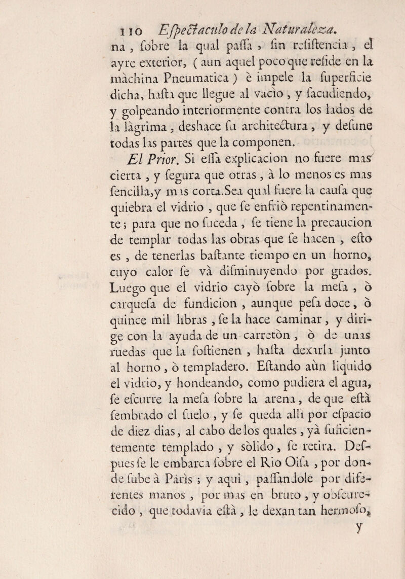 na 5 fob re la qual paila 5 fin reíiftencia , el ayre exterior, ( aun aquel poco que reíide en la machina Pneumática) e impele la fuperficie dicha, halla que llegue al vacio , y facudiendo, y golpeando interiormente contra los lados de la lágrima , deshace fu architeclura, y defune todas las partes que la componen. El Prior. Si eíTa explicación no fuere mas' cierta , y fegura que otras, á lo menos es mas fencilla,y mis corta.Sea qual fuere la caufa que quiebra el vidrio , que fe enfrio repentinamen¬ te ; para que no fu ceda , fe tiene la precaución de templar todas las obras que fe hacen , ello es , de tenerlas bailante tiempo en un horno* cuyo calor fe va difminuyendo por grados. Luego que el vidrio cayó Cobre la mefa , ó carquefa de fundición , aunque pefa doce, ó quince mil libras , fe la hace caminar, y diri¬ ge con la ayuda de un carretón , ó de unas ruedas que la foílienen , halla dexarla junto al horno , ó templadero. Eílando aim liquido el vidrio, y hondeando, como pudiera el agua, fe efcurre la mefa fobre la arena, de que eílá fembrado el fueio , y fe queda allí por efpacio de diez dias, al cabo délos quales , ya fuficien- temente templado , y sólido, fe retira. Def- puesfe le embarca fobre el Rio Oifa , por don¬ de fu.be á París ; y aqui, paffandolé por dife¬ rentes manos , por mas en bruto , y obfcure- cido , que todavía eílá , le dexantan hennofo, y